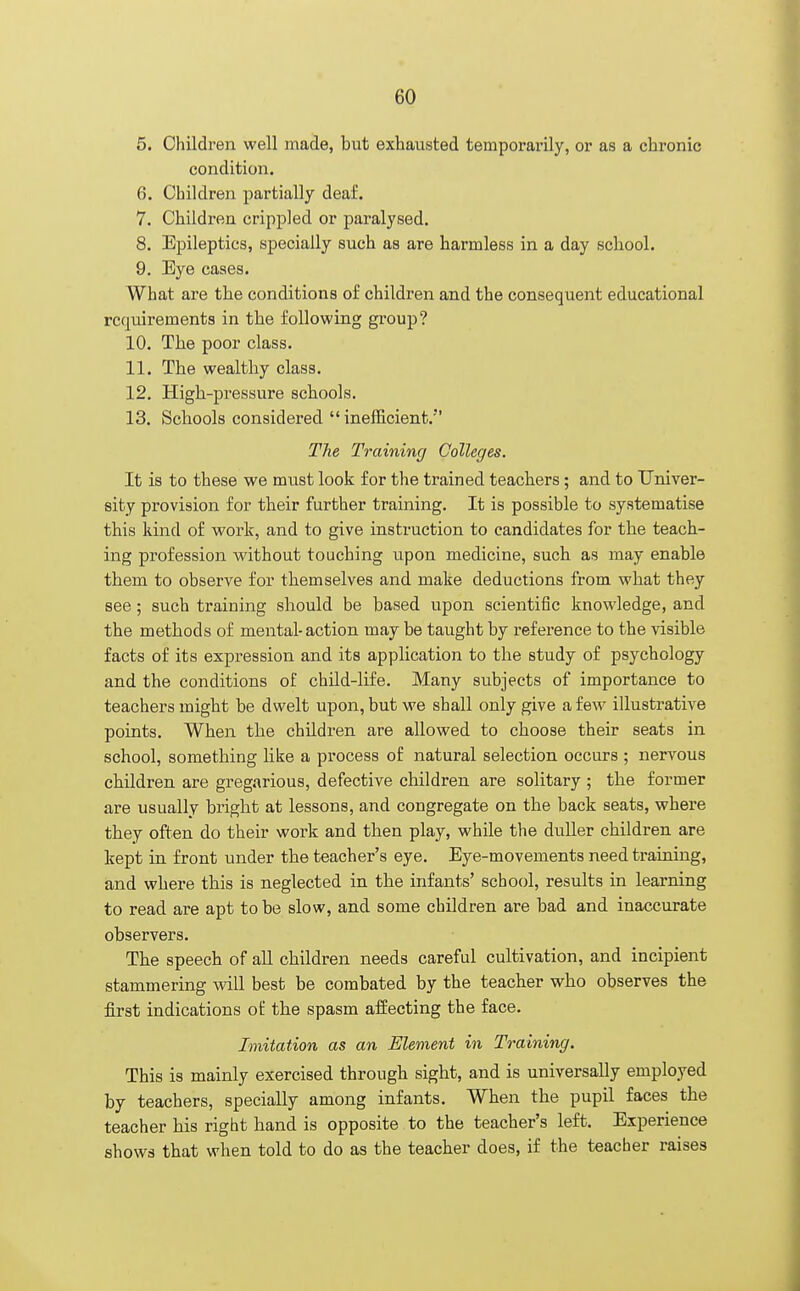 5. Children well made, but exhausted temporarily, or as a chronic condition. 6. Children partially deaf. 7. Children crippled or paralysed. 8. Epileptics, specially such as are harmless in a day school. 9. Eye cases. What are the conditions of children and the consequent educational rccniirements in the following group? 10. The poor class. 11. The wealthy class. 12. High-pressure schools. 13. Schools considered inefficient. The Training Colleges. It is to these we must look for the trained teachers; and to Univer- sity provision for their further training. It is possible to systematise this kind of work, and to give instruction to candidates for the teach- ing profession without touching upon medicine, such as may enable them to observe for themselves and make deductions from what they see; such training should be based upon scientific knowledge, and the methods of mental-action may be taught by reference to the visible facts of its expression and its application to the study of psychology and the conditions of child-life. Many subjects of importance to teachers might be dwelt upon, but we shall only give a few illustrative points. When the children are allowed to choose their seats in school, something like a process of natural selection occurs ; nervous children are gregarious, defective children are solitary ; the former are usually bright at lessons, and congregate on the back seats, where they often do their work and then play, while the duller children are kept in front under the teacher's eye. Eye-movements need training, and where this is neglected in the infants' school, results in learning to read are apt to be slow, and some children are bad and inaccurate observers. The speech of all children needs careful cultivation, and incipient stammering will best be combated by the teacher who observes the first indications of the spasm affecting the face. Imitation as an Element in Training. This is mainly exercised through sight, and is universally employed by teachers, specially among infants. When the pupil faces the teacher bis right hand is opposite to the teacher's left. Experience shows that when told to do as the teacher does, if the teacher raises