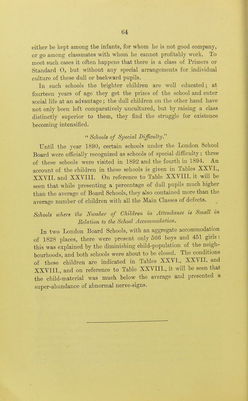 either be kept among the infants, for whom he is not good company, or go among classmates with whom he cannot profitably work. To meet such cases it often happens that there is a class of Primers or Standard O, but without any special arrangements for individual culture of these dull or backward pupils. In such schools the brighter children are well educated; at fourteen years of age they get the prizes of the school and enter social life at an advantage; the dull children on the other hand have not only been left comparatively uncultured, but by raising a class distinctly superior to them, they find the struggle for existence becoming intensified.  Schools of Special Difficulty. Until the year 1890, certain schools under the London School Board were officially recognized as schools of special difficulty; three of these schools were visited in 1892 and the fourth in 1894. An account of the children in these schools is given in Tables XXVI., XXVII. and XXVIII. On reference to Table XXVIII. it will be seen that while presenting a percentage of dull pupils much higher than the average of Board Schools, they also contained more than the average number of children with all the Main Classes of defects. Schools where the Number of Children in Attendance is Small in Relation to the School Accommodation. In two London Board Schools, with an aggregate accommodation of 1828 places, there were present only 566 boys and 451 girls : this was explained by the diminishing child-population of the neigh- bourhoods, and both schools were about to be closed. The conditions of these children are indicated in Tables XXVI., XXVII. and XXVIII. , and on reference to Table XXVIII., it will be seen that the child-material was much below the average and presented a super-abundance of abnormal nerve-signs.