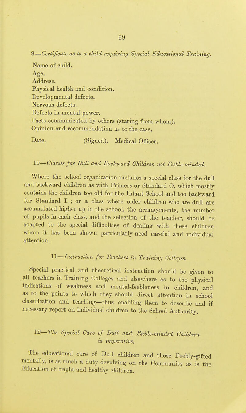 9—Certificate as to a child requiring Special Educational Training. Name of child. Age. Address. Physical health and condition. Developmental defects. Nervous defects. Defects in mental power. Tacts communicated by others (stating from whom). Opinion and recommendation as to the case. Date. (Signed). Medical Officer. 10—Classes for Dull and Backward Children not Feeble-minded. Where the school organization includes a special class for the dull and backward children as with Primers or Standard O, which mostly contains the children too old for the Infant School and too backward for Standard I.; or a class where older children who are dull are accumulated higher up in the school, the arrangements, the number of pupils in each class, and the selection of the teacher, should be adapted to the special difficulties of dealing with these children whom it has been shown particularly need careful and individual attention. 11—Instruction for Teachers in Training Colleges. Special practical and theoretical instruction should be given to all teachers in Training Colleges and elsewhere as to the physical indications of weakness and mental-feebleness in children, and as to the points to which they should direct attention in school classification and teaching—thus enabling them to describe and if necessary report on individual children to the School Authority. 12— The Special Care of Dull and Feeble-minded Children is imperative. The educational care of Dull children and those Feebly-gifted mentally, is as much a duty devolving on the Community as is the Education of bright and healthy children.