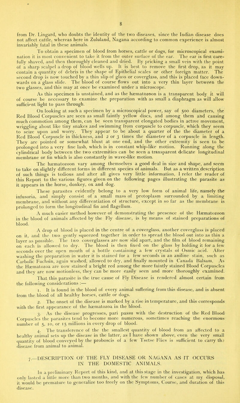 from Dr. Lingard, who doubts the identity of the two diseases, since the Indian disease does not affect cattle, whereas here in Zululand, Nagana according to common experience is almost invariably fatal in these animals. To obtain a specimen of blood from horses, cattle or dogs, for microscopical exami- nation it is most convenient to take it from the outer surface of the ear. The ear is first care- fully shaved, and then thoroughly cleaned and dried. By pricking a small vein with the point of a sharp scalpel a drop of blood wells up. It is best to remove the first drop, as it may contain a quantity of debris in the shape of Epithelial scales or other foreign matter. The second drop is now touched by a thin slip of glass or coverglass, and this is placed face down- wards on a glass slide. The blood of course flows out into a very thin layer between the two glasses, and this may at once be examined under a microscope. As this specimen is unstained, and as the haematozoon is a transparent body it will of course be necessary to examine the preparation with as small a diaphragm as will allow sufficient light to pass through. On looking at such a specimen by a microscopical power, say of 500 diameters, the Red Blood Corpuscles are seen as small faintly yellow discs, and among them and causing much commotion among them, can be seen transparent elongated bodies in active movement, wriggling about like tiny snakes and swimming from corpuscle to corpuscle, which they seem to seize upon and worry. They appear to be about a quarter of the the diameter of a Red Blood Corpuscle in thickness, and 2 or 3 times the diameter of a corpuscle in length. They are pointed or somewhat blunt at one end, and the other extremity is seen to be prolonged into a very fine lash, which is in constant whip-like motion. Running along the cylindrical body between the two extremities can be seen a transparent delicate longitudinal membrane or fin which is also constantly in wave-like motion. The haematozoon vary among themselves a good deal in size and shape, and seem to take on slightly different forms in different species of animals. But as a written ^description of such things is tedious and after all gives very little information, I refer the reader of this Report to the various figures given on the following pages illustrating the parasite as it appears in the horse, donkey, ox and dog. These parasites evidently belong to a very low form of animal life, namely the infusoria, and simply consist of a small mass of protoplasm surrounded by a limiting membrane, and without any differentiation of structure, except in so far as the membrane is prolonged to form the longitudinal fin and flagellum. A much easier method however of demonstrating the presence of the Haematozoon in the blood of animals affected by the Fly disease, is by means of stained preparations of blood. A drop of blood is placed in the centre of a coverglass, another coverglass is placed on it, and the two gently squeezed together in order to spread the blood out into as thin a layer as possible. The two coverglasses are now slid apart, and the film of blood remaining on each is allowed to dry. The blood is then fixed on the glass by holding it for a few seconds over the open mouth of a bottle containing a few crystals of Osmic acid. After washing the preparation in water it is stained for a few seconds in an aniline stain, such as Carbolic Fuchsin, again washed, allowed to dry, and finally mounted in Canada Balsam, As the Hsematozoa are now stained a bright red among the more faintly stained Blood Corpuscles and they are now motionless, they can be more easily seen and more thoroughly examined. That this parasite is the true cause of Fly Disease is rendered almost certain from the following considerations :— 1. It is found in the blood of every animal suffering from this disease, and is absent from the blood of all healthy horses, cattle or dogs. 2. The onset of the disease is marked by a rise in temperature, and this corresponds with the first appearance of the hsematozoa in the blood. 3. As the disease progresses, pari passu with the destruction of the Red Blood Corpuscles the parasites tend to become more numerous, sometimes reaching the enormous number of 5, 10, or 15 millions in every drop of blood. 4. The transference of the the smallest quantity of blood from an affected to a healthy animal sets up the disease in the latter, as I have shown above, even the very small quantity of blood conveyed by the proboscis of a few Tsetse Flies is sufficient to carry ths disease from animal to animal. 7.—DESCRIPTION OF THE FLY DISEASE OR NAGANA AS IT OCCURS IN THE DOMESTIC ANIMALS. In a preliminary Report of this kind, and at this stage in the investigation, which has only lasted a little more than two months, and with the few number of cases at my disposal, it would be premature to generalize too freely on the Symptoms, Course, and duration of this disease.