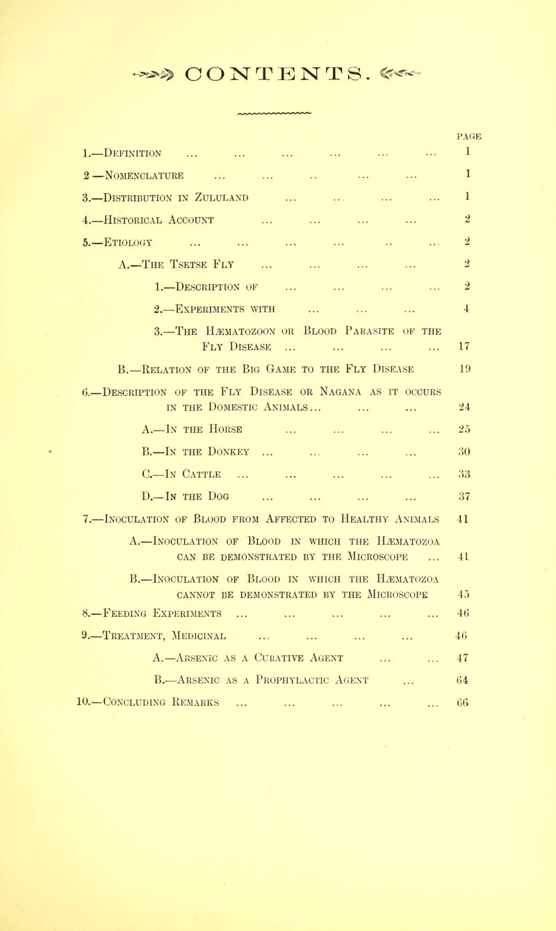 CONTENTS. PAGE 1.—Definition ... ... ... ... ... ... 1 2—Nomenclature ... ... .. ... ... 1 3. —Distribution in Zululand ... .., ... ... 1 4. —Historical Account ... ... ... ... 2 5. —Etiology ... ... ... ... .. 2 A. —The Tsetse Fly ... ... ... ... 2 1. —Description of ... ... ... ... 2 2. —Experiments with ... ... ... 4 3. —The Hjematozoon or Blood Parasite of the Fly Disease ... ... ... ... 17 B. —Relation of the Big Game to the Fly Disease 19 ti.—Description of the Fly Disease or Nagana as it occurs in the Domestic Animals... ... ... 24 A. —In the Horse ... ... ... ... 25 B. —In the Donkey ... ... ... ... 30 C. —In Cattle ... ... ... ... ... 33 D. —In the Dog ... ... ... ... 37 7. —Inoculation of Blood from Affected to Healthy Animals 41 A. —Inoculation of Blood in which the Hjematozoa can be demonstrated by the Microscope ... 4L B. —Inoculation of Blood in which the H^matozoa cannot be demonstrated by the microscope 45 8. —Feeding Experiments ... ... ... ... ... 46 9. —Treatment, Medicinal ... ... ... ... 4(5 A. —Arsenic as a Curative Agent ... ... 47 B. —Arsenic as a Prophylactic Agent ... 64 10.—Concluding Remarks ... ... ... ... ... 66