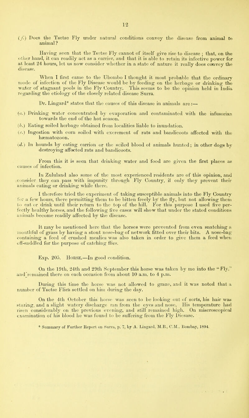 (/.) Does the Tsetse Fly under natural conditions convey the disease from animal t© animal ? Having seen that the Tsetse Fly cannot of itself give rise to disease ; that, on the other hand, it can readily act as a carrier, and that it is able to retain its infective power for at least 24 hours, let us now consider whether in a state of nature it really does convey the disease. When I first came to the Ubombo I thought it most probable that the ordinary mode of infection of the Fly Disease would be by feeding on the herbage or drinking the water of stagnant pools in the Fly Country. This seems to be the opinion held in India regarding the etiology of the closely related disease Surra. Dr. Lingard* states that the causes of this disease in animals are:— (a.) Drinking water concentrated by evaporation and contaminated with the infusorian towards the end of the hot season. (b.) Eating soiled herbage obtained from localities liable to inundation. {r.) Ingestion with corn soiled with excrement of rats and bandicoots affected with the haematozoon. {d.) In hounds by eating carrion or the soiled blood of animals hunted; in other dogs by destroying affected rats and bandicoots. From this it is seen that drinking water and food are given the first places as causes of infection. In Zululand also some of the most experienced residents are of this opinion, and consider they can pass with impunity through Fly Country, if only they prevent their animals eating or drinking while there. I therefore tried the experiment of taking susceptible animals into the Fly Country fox a few hours, there permitting them to be bitten freely by the fly, but not allowing them to eat or drink until their return to the top of the hill. For this purpose I used five per- fectly healthy horses, and the following five cases will show that under the stated conditions animals become readily affected by the disease. It may be mentioned here that the horses were prevented from even snatching a mouthful of grass by having a stout nose-bag of network fitted over their bits. A nose-bag containing a feed of crushed mealies was also taken in order to give them a feed when off-saddled for the purpose of catching flies. Exp. 205. HORSE.—In good condition. On the 19th, 24th and 29th September this horse was taken by me into the Fly.' and ^remained there on each occasion from about 10 a.m. to 4 p.m. During this time the horse was not allowed to graze, and it was noted that a number of Tsetse Flie's settled on him during the day. On the 4th October this horse was seen to be looking out of sorts, his hair way staring, and a slight watery discharge ran from the eyes and nose. His temperature had risen considerably on the previous evening, and still remained high. On miscroscopical examination of his blood he was found to be suffering from the Fly Diesase. * Summary of Further Report on Surra, p. 7, by A. Lingard, M.B., CM.. Bombay, 1894.