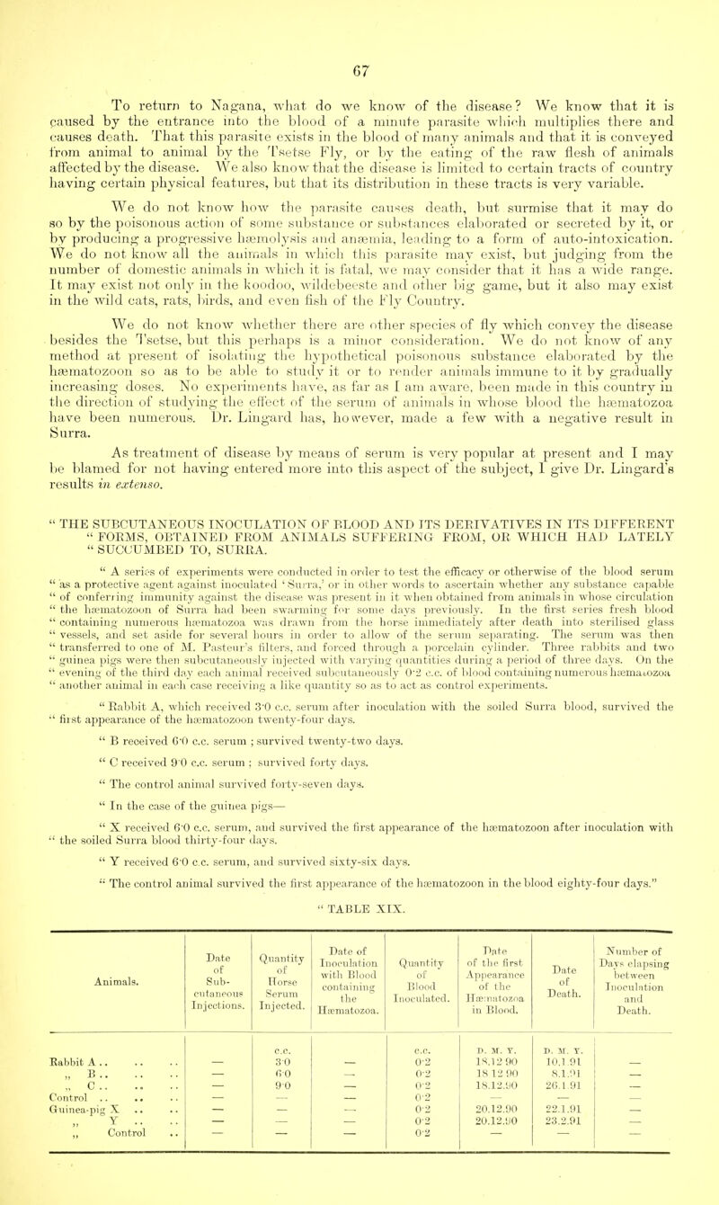 G7 To return to Nagana, what do we know of the disease ? We know that it is caused by the entrance into the blood of a minute parasite which multiplies there and causes death. That this parasite exists in the blood of many animals and that it is conveyed from animal to animal by the Tsetse Fly, or by the eating of the raw flesh of animals affected by the disease. We also know that the disease is limited to certain tracts of country having certain physical features, but that its distribution in these tracts is very variable. We do not know how the parasite causes death, but surmise that it may do so by the poisonous actio]) of some substance or substances elaborated or secreted by it, or by producing a progressive haemolysis and anaemia, leading to a form of auto-intoxication. We do not krunv all the animals in which this parasite may exist, but judging from the number of domestic animals in which it is fatal, we may consider that it has a wide range. It may exist not only in the koodoo, wildebeeste and other big game, but it also may exist in the wild cats, rats, birds, and even fish of the Fly Country. We do not know whether there are other species of fly which convey the disease besides the Tsetse, but this perhaps is a minor consideration. We do not know of any method at present of isolating the hypothetical poisonous substance elaborated by the hamiatozoon so as to be able to study it or to render animals immune to it by gradually increasing doses. No experiments have, as far as I am aware, been made in this country in the direction of studying the effect of the serum of animals in whose blood the hsematozoa have been numerous. Dr. Lingard has, however, made a few with a negative result in Surra. As treatment of disease by means of serum is very popular at present and I may be blamed for not having entered more into this aspect of the subject, 1 give Dr. Lingard's results in extenso.  THE SUBCUTANEOUS INOCULATION OF BLOOD AND ITS DERIVATIVES IN ITS DIFFERENT  FORMS, OBTAINED FROM ANIMALS SUFFERING FROM, OR WHICH HAD LATELY  SUCCUMBED TO, SURRA.  A serk-s of experiments were conducted in order to test the efficacy or otherwise of the blood serum  as a protective agent against inoculated ' Surra/ or in other words to ascertain whether any substance capable  of conferring immunity against the disease was present in it when obtained from animals in whose circulation  the ha;matozoon of Surra had been swarming for some days previously. In the first series fresh blood  containing numerous htematozoa was drawn from the horse immediately after death into sterilised glass  vessels, and set aside for several hours in order to allow of the serum separating. The serum was then  transferred to one of M. Pasteur's filters, and forced through a porcelain cylinder. Three rabbits and two  guinea pigs were then subcutaneously iujected with varying quantities during a period of three days. On the  evening of the third day each animal received subcutaneously 0/2 c.c. of blood containing numerous h;ematozoa  another animal in each case receiving a like quantity so as to act as control experiments.  Babbit A, which received 3'0 c.c. serum after inoculation with the soiled Surra blood, survived the •' fiist appearance of the luematozoon twenty-four days.  B received C'O c.c. serum ; survived twenty-two days.  C received 90 c.c. serum ; survived forty days.  The control animal survived forty-seven days.  In the case of the guinea pigs—  X received 6'0 c.c. serum, a,ud survived the first appearance of the haematozoon after inoculation with  the soiled Surra blood thirty-four days.  Y i-eceived 6-0 c.c. serum, and survived sixty-six days.  The control animal survived the first appearance of the hasmatozoon in the blood eighty-four days. TABLE XIX. Animals. Date of Sub- cutaneous Injections. Quantity of Horse Serum Injected. Date of Inoculation with Blood containing the Haimatozoa. Quantity of Blood Inoculated. Date of the first Appearance of the Hoematozoa in Blood. Date of Death. Number of Days elapsing between Inoculation and Death. c.c. c.c. d. sr. y. D. 51. T. Rabbit A 30 0-2 18.12 90 10.1.91 „ B 60 0-2 18 12 90 8.1.91 ., C 90 0-2 18.12.90 2G.I 91 Control .. .. 02 Guinea-pig X 02 20.12.90 22.1.91 Y .. 0-2 20.12.90 23.2.91 ,, Control 0-2