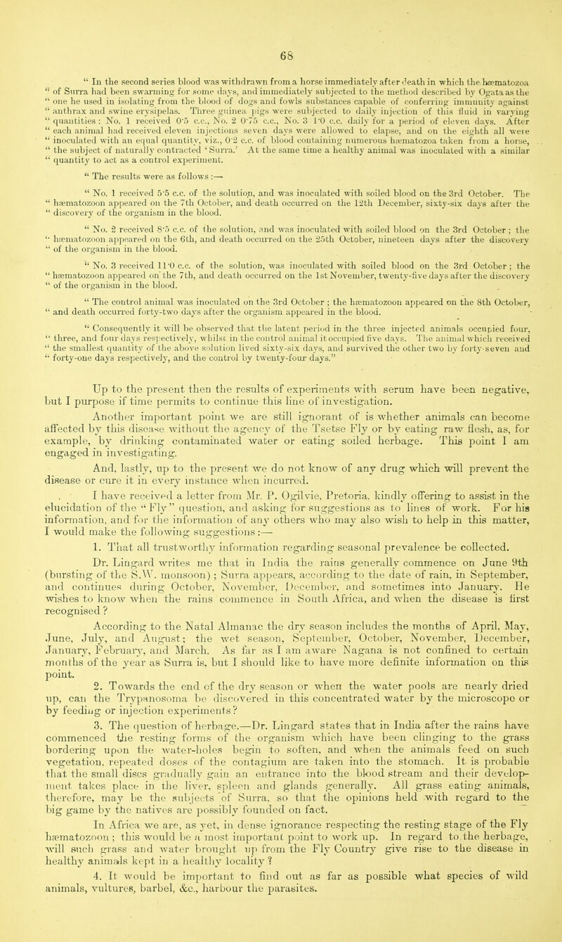  In the second series blood was withdrawn from a horse immediately after death in which the hsematozoa  of Surra had been swarming for some days, and immediately subjected to the method described by Ogata as the  one he used in isolating from the blood of dogs and fowls substances capable of conferring immunity against  anthrax and swine erysipelas. Three guinea pigs were subjected to daily injection of this fluid in varying  quantities : No. 1 received 0-5 c.c, No. 2 0'75 c.c, No. 3 1*0 c.c. daily for a period of eleven days. After  each animal bad received eleven injections seven days were allowed to elapse, and on the eighth all were  inoculated with an equal quantity, viz., 0'2 c.c. of blood containing numerous haematozoa taken from a horse,  the subject of naturally contracted 'Surra.' At the same time a healthy animal was inoculated with a similar  quantity to act as a control experiment.  The results were as follows :—  No. 1 received 5-5 c.c. of the solution, and was inoculated with soiled blood on the 3rd October. The  haematozoon appeared on the 7th October, and death occurred on the 12th December, sixty-six days after the  discovery of the organism in the blood.  No. 2 received 8-5 c.c. of the solution, and was inoculated with soiled blood on the 3rd October; the '• haematozoon appeared on the 6th, and death occurred on the 25th October, nineteen days after the discovery  of the organism in the blood. ^'No. 3 received 11 0 c.c. of the solution, was inoculated with soiled blood on the 3rd October: the haematozoon appeared on'the 7th, and death occurred on the 1st November, twenty-five days after the discovery  of the organism in the blood.  The control animal was inoculated on the 3rd October ; the haematozoon appeared on the 8th October,  and death occurred forty-two days after the organism appeared in the blood.  Consequently it will be observed that the latent period in the three injected animals occupied four,  three, and four days respectively, whilso in the control animal it occupied five days. The animal which received  the smallest quantity of the above solution lived sixty-six days, and survived the other two by forty-seven and  forty-one days respectively, and the control by twenty-four days. Up to the present then the results of experiments with serum have been negative, hut I purpose if time permits to continue this line of investigation. Another important point we are still ignorant of is whether animals can become affected by this disease without the agency of the Tsetse Fly or by eating raw flesh, as, for example, by drinking contaminated water or eating soiled herbage. This point I am engaged in investigating. And, lastly, up to the present we do not know of any drug which will prevent the disease or cure it in every instance when incurred. I have received a letter from Mr. P. Ogilvie. Pretoria, kindly offering to assist in the elucidation of the Fly question, and asking for suggestions as to lines of work. For hie information, and for the information of any others who may also wish to help in this matter, I would make the following suggestions :—■ 1. That all trustworthy information regarding seasonal prevalence be collected. Dr. Lingard writes me that in India the rains generally commence on June 9th (bursting of the S.W. monsoon) ; Surra appears, according to the date of rain, in September, and continues during October. November, December, and sometimes into January. He wishes to know when the rains commence in South Africa, and when the disease is first recognised ? According to the Natal Almanac the dry season includes the months of April, May, June, July, and August; the wet season, September, October, November, December, January, February, and March. As far as I am aware Nagana is not confined to certain months of the year as Surra is, but I should like to have more definite information on this point. 2. Towards the end of the dry season or when the water pools are nearly dried up, can the Trypanosoma be discovered in this concentrated water by the microscope or by feeding or injection experiments? 3. The question of herbage.—Dr. Lingard states that in India after the rains have commenced the resting forms of the organism which have been clinging to the grass bordering upon the water-holes begin to soften, and when the animals feed on such vegetation, repeated doses of the contagium are taken into the stomach. It is probable that the small discs gradually gain an entrance into the blood stream and their develop- ment takes place in the liver, spleen and glands generally. All grass eating animals, therefore, may be the subjects of Surra, so that the opinions held with regard to the big game by the natives are possibly founded on fact. In Africa we are, as yet, in dense ignorance respecting the resting stage of the Fly ha?matozoon ; this would be a most important point to work up. In regard to the herbage, will such grass and water brought up from the Fly Country give rise to the disease in healthy animals kept in a healthy locality % 4. It would be important to find out as far as possible what species of wild animals, vultures, barbel, &c, harbour the parasites.