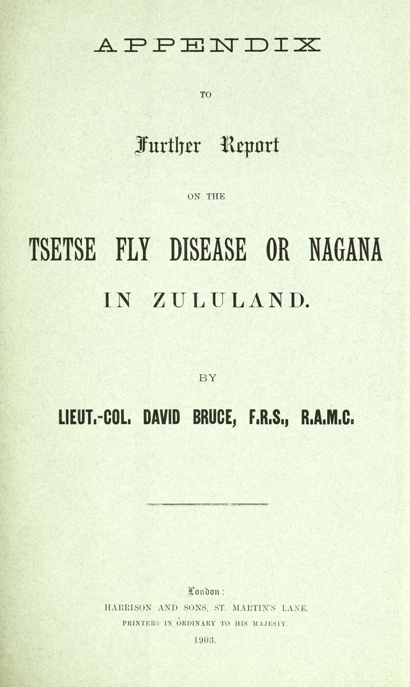 ^zpipzezlstidiix: TO ON THE TSETSE FLY DISEASE OR MGAM IN ZULULAND. BY LIEUT.-COL. DAVID BRUCE, F.R.S., R.A.M.C. bonbon: HARRISON AND SONS, ST. MARTIN'S LANE. PRINTERS IN ORDINARY TO HIS MAJESTY. 1903.