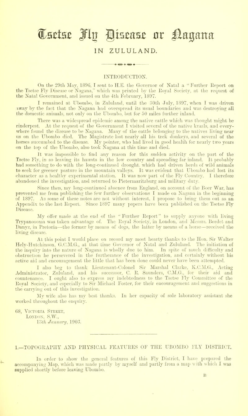 Csrisc Jfln gtssasB nr Jiaijana IN ZULULAND. INTRODUCTION. On the 29th May, 189G, I sent to H.E. the Governor of Natal a  Further Report on the Tsetse Fly Disease or Nagana, which was printed by the Royal Society, at the recjuest of the Natal Government, and issued on the 4th February, 1897. I remained at Ubombo, in Zululand, until the 30th July, 1897, when I was driven away by the fact that the Nagana had overspread its usual boundaries and was destroying all the domestic animals, not only on the Ubombo, but for 50 miles further inland. There was a widespread epidemic among the native cattle which was thought might be rinderpest. At the request of the Government I visited several of the native kraals, and every- where found the disease to be Nagana. Many of the cattle belonging to the natives living near us on the Ubombo died. The Magistrate lost nearly all his trek donkeys, and several of the horses succumbed to the disease. My pointer, who had lived in good health for nearly two years on the top of the Ubombo, also took Nagana at this time and died. It was impossible to find any reason for this sudden activity on the part of the Tsetse Fly, in so leaving its haunts in the low country and spreading far inland. It probably had something to do with the long-continued drought, which had driven herds of wild animals to seek for greener pasture in the mountain valleys. It was evident that Ubombo had lost its character as a healthy experimental station. It was now part of the Fly Country. I therefore abandoned the investigation, and returned to Pietermaritzburg and military duty. Since then, my long-continued absence from England, on account of the Boer AVar, has prevented me from publishing the few further observations I made on Nagana in the beginning of 1897. As some of these notes are not without interest, I propose to bring them out as an Appendix to the last Report. Since 1897 many papers have been published on the Tsetse Fly Disease. My offer made at the end of the Further Report to supply anyone with living Trypanosoma was taken advantage of. The Royal Society, in London, and Messrs. Bordet and Danyz, in Pretoria—the former by means of dogs, the latter by means of a horse—received the living disease. At this point I would place on record my most hearty thanks to the Hon. Sir Walter Hely-Hutchinson, G.C.M.G., at that time Governor of Natal and Zululand. The initiation of the inquiry into the nature of Nagana is wholly due to him. In spite of much difficulty and obstruction he persevered in the furtherance of the investigation, and certainly without his active aid and encouragement the little that has been done could never have been attempted. I also beg to thank Lieutenant-Colonel Sir Marshal Clarke, K.C.M.G., Acting Administrator, Zululand, and his successor, C. R. Saunders, C.M.G., for their aid and countenance. I ought also to express my indebtedness to the Tsetse Fly Committee of the Royal Society, and especially to Sir Michael Foster, for their encouragement and suggestions in the carrying out of this investigation. My wife also has my best thanks. In her capacity of sole laboratory assistant she worked throughout the enquiry. 68, Victoria Street, London, S.W., loth January, 1903. 1.—TOPOGRAPHY AND PHYSICAL FEATURES OF THE UBOMBO FLY DISTRICT. In order to show the general features of this Fly District, I have prepared the accompanying Map, which was made partly by myself and partly from a map with which I was supplied shortly before leaving Ubombo. B