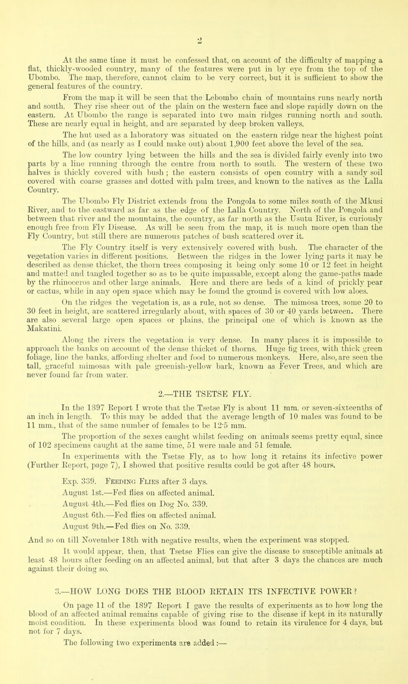 At the same time it must be confessed that, on account of the difficulty of mapping a flat, thickly-wooded country, many of the features were put in by eye from the top of the Ubombo. The map, therefore, cannot claim to be very correct, but it is sufficient to show the general features of the country. From the map it will be seen that the Lebombo chain of mountains runs nearly north and south. They rise sheer out of the plain on the western face and slope rapidly down on the eastern. At Ubombo the range is separated into two main ridges running north and south. These are nearly equal in height, and are separated by deep broken valleys. The hut used as a laboratory was situated on the eastern ridge near the highest point of the hills, and (as nearly as I could make out) about 1,900 feet above the level of the sea. The low country lying between the hills and the sea is divided fairly evenly into two parts by a line running through the centre from north to south. The western of these two halves is thickly covered with bush ; the eastern consists of open country with a sandy soil covered with coarse grasses and dotted with palm trees, and known to the natives as the Lalla Country. The Ubombo Fly District extends from the Pongola to some miles south of the Mkusi Eiver, and to the eastward as far as the edge of the Lalla Country. North of the Pongola and between that river and the mountains, the country, as far north as the Usutu Eiver, is curiously enough free from Fly Disease. As will be seen from the map, it is much more open than the Fly Country, but still there are numerous patches of bush scattered over it. The Fly Country itself is very extensively covered with bush. The character of the vegetation varies in different positions. Between the ridges in the lower lying parts it may be described as dense thicket, the thorn trees composing it being only some 10 or 12 feet in height and matted and tangled together so as to be quite impassable, except along the game-paths made by the rhinoceros and other large animals. Here and there are beds of a kind of prickly pear or cactus, while in any open space which may be found the ground is covered with low aloes. On the ridges the vegetation is, as a rule, not so dense. The mimosa trees, some 20 to 30 feet in height, are scattered irregularly about, with spaces of 30 or 40 yards between. There are also several large open spaces or plains, the principal one of which is known as the Makatini. Along the rivers the vegetation is very dense. In many places it is impossible to approach the banks on account of the dense thicket of thorns. Huge fig trees, with thick green foliage, line the banks, affording shelter and food to numerous monkeys. Here, also, are seen the tall, graceful mimosas with pale greenish-yellow bark, known as Fever Trees, and which are never found far from water. 2.—THE TSETSE FLY. In the 1897 Eeport I wrote that the Tsetse Fly is about 11 mm. or seven-sixteenths of an inch in length. To this may be added that the average length of 10 males was found to be 11 mm., that of the same number of females to be 12-5 mm. The proportion of the sexes caught whilst feeding on animals seems pretty equal, since of 102 specimens caught at the same time, 51 were male and 51 female. In experiments with the Tsetse Fly, as to how long it retains its infective power (Further Eeport, page 7), I showed that positive results could be got after 48 hours. Exp. 339. Feeding Flies after 3 days. August 1st.—Fed flies on affected animal. August 4th.—Fed flies on Dog No. 339. August 6th.—-Fed flies on affected animal. August 9th—Fed flies on No. 339. And so on till November 18th with negative results, when the experiment was stopped. It would appear, then, that Tsetse Flies can give the disease to susceptible animals at least 48 hours after feeding on an affected animal, but that after 3 days the chances are much against their doing so. 3.—HOW LONG DOES THE BLOOD EETAIN ITS INFECTIVE POWEE ? On page 11 of the 1897 Eeport I gave the results of experiments as to how long the blood of an affected animal remains capable of giving rise to the disease if kept in its naturally moist condition. In these experiments blood was found to retain its virulence for 4 days, but not for 7 days. The following two experiments are added:—