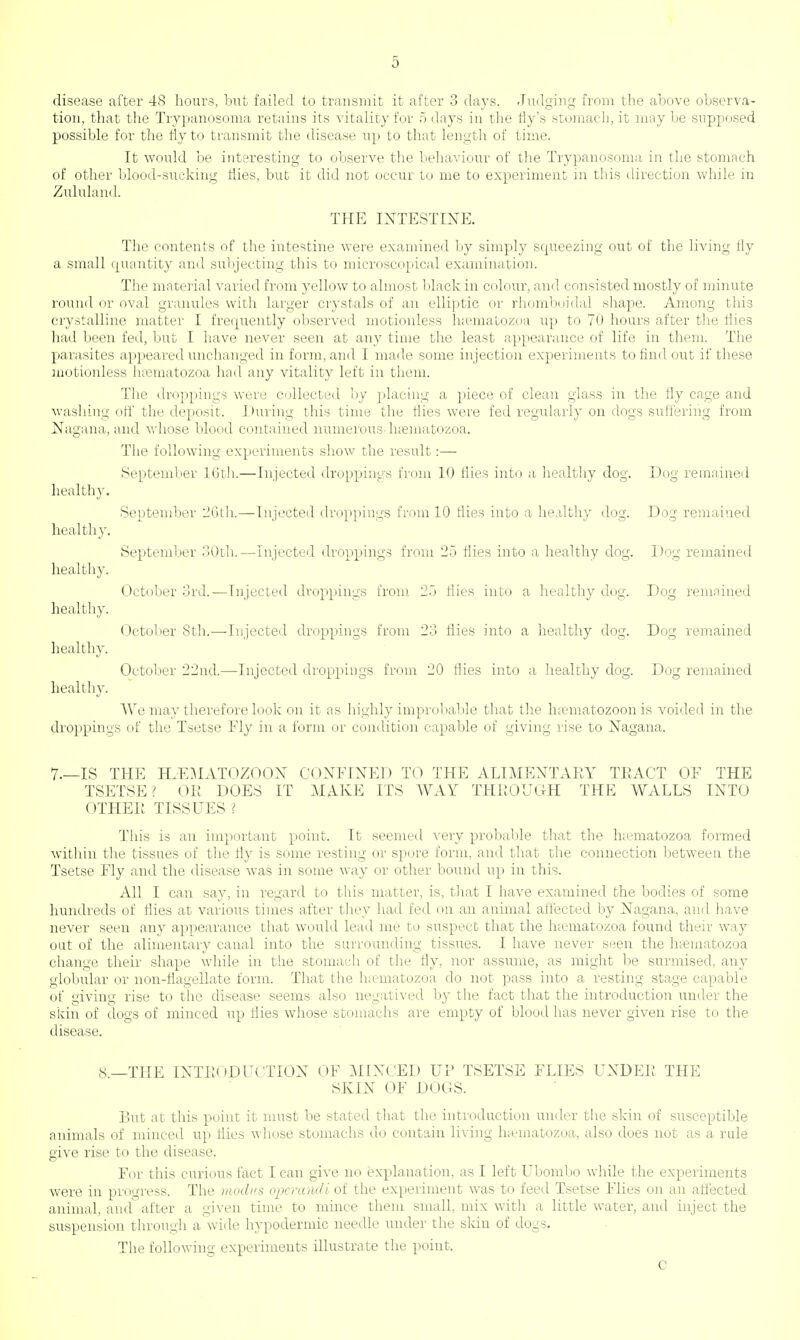 disease after 48 hours, but failed to transmit it after 3 days. Judging from the above observa- tion, that the Trypanosoma retains its vitality for 5 days in the fly's stomach, it may be supposed possible for the fly to transmit the disease up to that length of time. It would be interesting to observe the behaviour of the Trypanosoma in the stomach of other blood-sucking flies, but it did not occur to me to experiment in this direction while in Zululand. THE INTESTINE. The contents of the intestine were examined by simply squeezing out of the living fly a small quantity and subjecting this to microscopical examination. The material varied from yellow to almost black in colour, and consisted mostly of minute round or oval granules with larger crystals of an elliptic or rhomboidal shape. Among this crystalline matter I frequently observed motionless lnematozoa up to 70 hours after the flies had been fed, but I have never seen at any time the least appearance of life in them. The parasites appeared unchanged in form, and I made some injection experiments to find out if these motionless lnematozoa had any vitality left in them. The droppings were collected by placing a piece of clean glass in the fly cage and washing off the deposit. During this time the flies were fed regularly on dogs suffering from Nagana, and whose blood contained numerous lnematozoa. The following experiments show the result:— September 16th.—Injected droppings from 10 flies into a healthy clog. Dog remained healthy, healthy, healthy, healthy, healthy, healthy. We may therefore look on it as highly improbable that the ha?matozoon is voided in the droppings of the Tsetse Fly in a form or condition capable of giving rise to Nagana. September 2Gth.—Injected droppings from 10 flies into a healthy dog. Dog remained September 30th.—Injected droppings from 25 flies into a healthy dog. Dog remained October 3rd.—Injected droppings from 25 flies into a healthy dog. Dog remained October 8th.—Injected droppings from 23 flies into a healthy dog. Dog remained October 22nd.—Injected droppings from 20 flies into a healthy dog. Dog remained 7.—IS THE H.EMATOZOON CONFINED TO THE ALIMENTARY TRACT OF THE TSETSE ? OR DOES IT MAKE ITS WAY THROUGH THE WALLS INTO OTHER TISSUES ? This is an important point. It seemed very probable that the lnematozoa formed within the tissues of the fly is some resting or spore form, and that the connection between the Tsetse Fly and the disease was in some way or other bound up in this. All I can say, in regard to this matter, is, that I have examined the bodies of some hundreds of flies at various times after they had fed on an animal affected by Nagana, and have never seen any appearance that would lead me to suspect that the lnematozoa found their way out of the alimentary canal into the surrounding tissues. I have never seen the hamiatozoa change their shape while in the stomach of the fly, nor assume, as might be surmised, any globular or non-flagellate form. That the lnematozoa do not pass into a resting stage capable of giving rise to the disease seems also negatived by the fact that the introduction under the skin of dogs of minced up flies whose stomachs are empty of blood has never given rise to the disease. 8—THE INTRODUCTION OF MINCED UP TSETSE FLIES UNDER THE SKIN OF DOCS. But at this point it must be stated that the introduction under the skin of susceptible animals of minced up flies whose stomachs do contain living lnematozoa, also does not as a rule give rise to the disease. For this curious fact I can give no explanation, as I left Ubombo while the experiments were in progress. The modi's operandi of the experiment was to feed Tsetse Flies on an affected animal, and after a given time to mince them small, mix witli a little water, and inject the suspension through a wide hypodermic needle under the skin of dogs. The following experiments illustrate the point. c