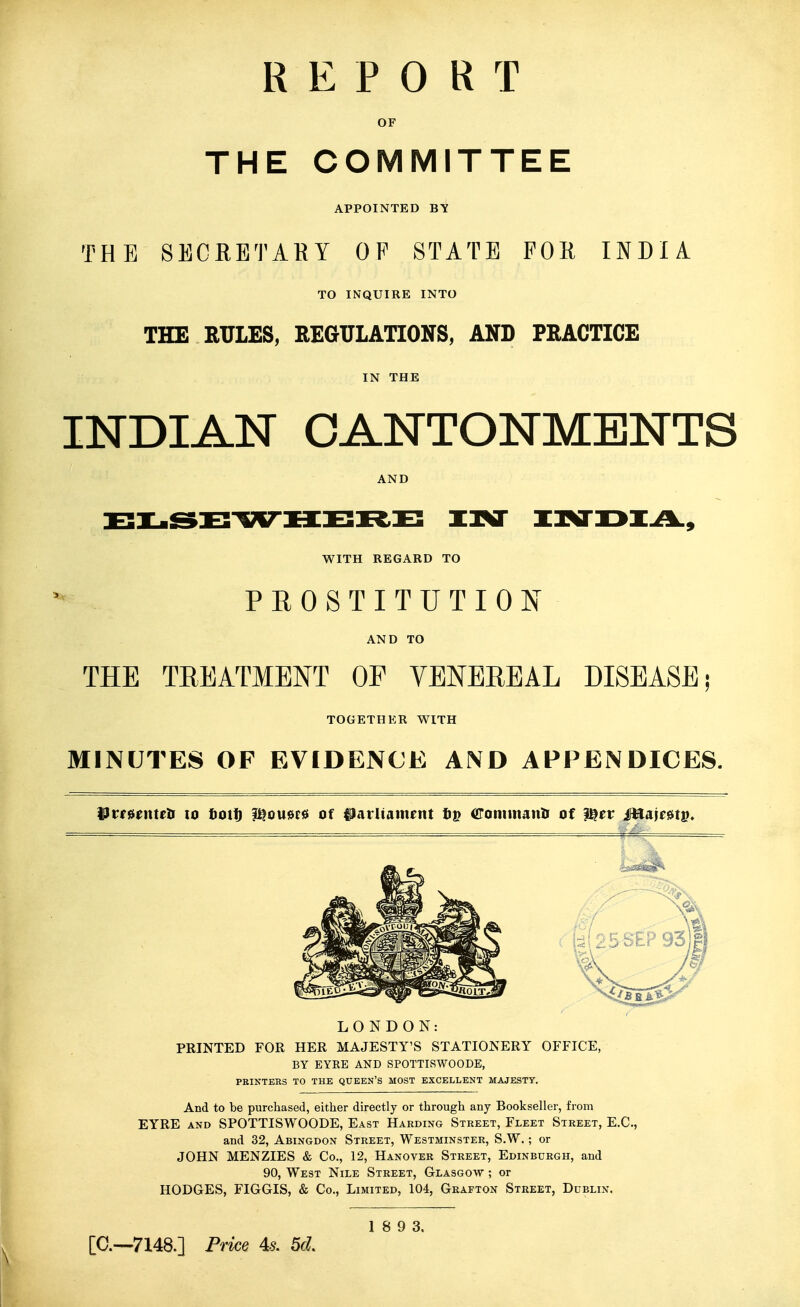 REPORT OF THE COMMITTEE APPOINTED BY THE SECRETARY OF STATE FOR INDIA TO INQUIRE INTO THE RULES, REGULATIONS, AND PRACTICE IN THE INDIAN CANTONMENTS AND WITH REGARD TO PROSTITUTION AND TO THE TREATMENT OP VENEREAL DISEASE; TOGETHER WITH MINUTES OF EVIDENCE AND APPENDICES. ^ttuntth to fiott) ?^OU0P0 Of ilarliam^nt ftp Commanii of ^ev Mm^v* LONDON: PRINTED FOR HER MAJESTY'S STATIONERY OFFICE, BY EYRE AND SPOTTISWOODE, PKINTERS TO THE QUEEN'S MOST EXCELLENT MAJESTY. And to be purchased, either directly or through any Bookseller, from EYRE AND SPOTTISWOODE, East Harding Street, Fleet Street, E.G., and 32, Abingdon Street, Westminster, S.W. ; or JOHN MENZIES & Co., 12, Hanover Street, Edinburgh, and 90, West Nile Street, Glasgow ; or HODGES, FIGGIS, & Co., Limited, 104, Grafton Street, Dublin. 1 8 9 3. [C—7148.] Price U 5d.