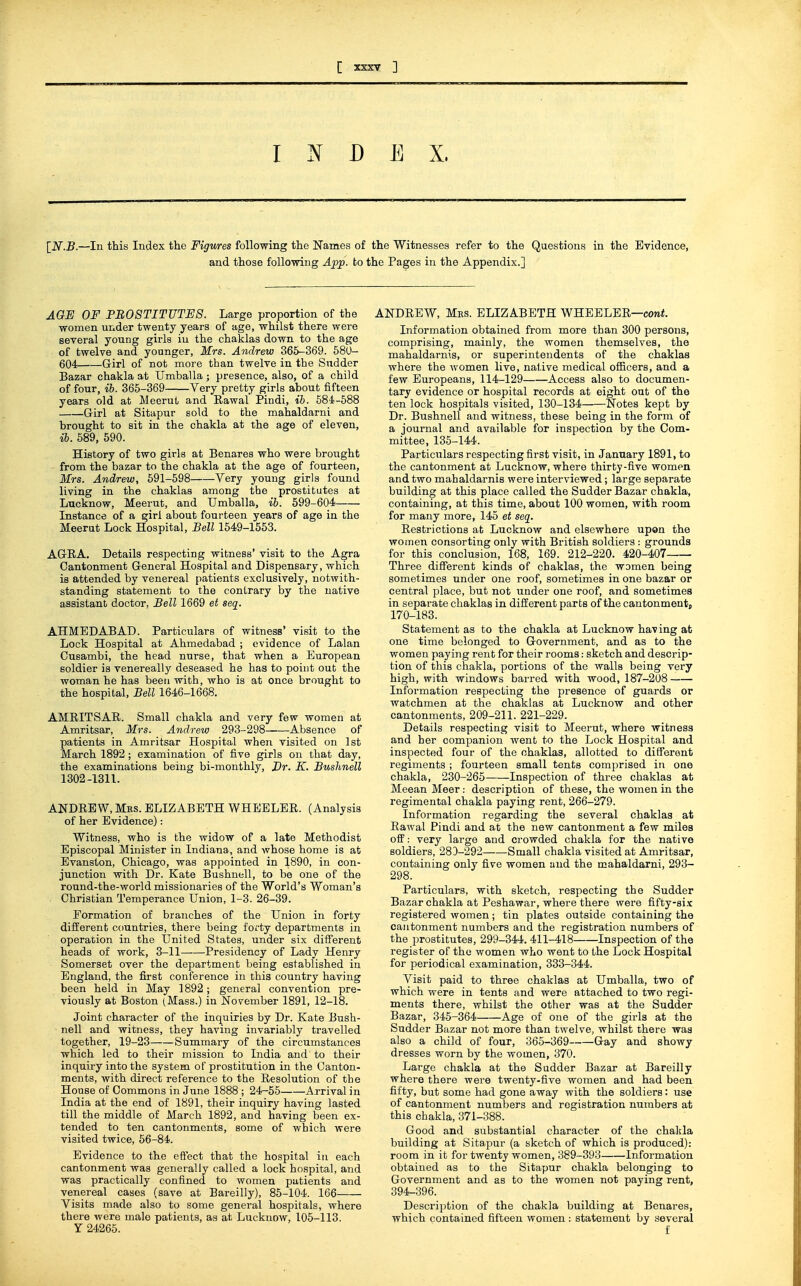 INDEX, \_N.B.—In this Index the Figwres following the Names of the Witnesses refer to the Questions in the Evidence, and those following Afp. to the Pages in the Appendix.] AGE OF PROSTITUTES. Large proportion of the women under twenty years of age, whilst there were several young girls iu the chaklas down to the age of twelve and younger, Mrs. Andrew 365-369. 580- 604 G-irl of not more than twelve in the Sudder Bazar chakla at Umballa; presence, also, of a child of four, ib. 365-369 Very pretty girls about fifteen years old at MeeruL and Eawal Pindi, ib. 584-588 Girl at Sitapur sold to the mahaldarni and brought to sit in the chakla at the age of eleven, ib. 589, 590. History of two girls at Benares who were brought from the bazar to the chakla at the age of fourteen, Mrs. Andrew, 591-598 Very young girls found living in the chaklas among the prostitutes at Lucknow, Meerut, and Umballa, ib. 599-604 Instance of a girl about fourteen years of age in the Meerut Lock Hospital, Bell 1549-1553. AGRA. Details respecting witness' visit to the Agra Cantonment General Hospital and Dispensary, which is attended by venereal patients exclusively, notwith- standing statement to the contrary by the native assistant doctor, Bell 1669 et seq. AHMEDABAD. Particulars of witness' visit to the Lock Hospital at Ahmedabad ; evidence of Lalan Cusambi, the head nurse, that when a European soldier is venereally deseased he has to point out the woman he has been with, who is at once brought to the hospital. Bell 1646-1668. AMRITSAR. Small chakla and very few women at Anxritsar, Mrs. Andrew 293-298 Absence of patients in Amritsar Hospital when visited on 1st March 1892 ; examination of five girls on that day, the examinations being bi-monthly, J)r. K. Buslmell 1302-1311. ANDREW, Mrs. ELIZABETH WHEELER. (Analysis of her Evidence): Witness, who is the widow of a late Methodist Episcopal Minister in Indiana, and whose home is at Evanston, Chicago, was appointed in 1890, in con- junction with Dr. Kate Bushnell, to be one of the round-the-world missionaries of the World's Woman's Christian Temperance Union, 1-3. 26-39. Formation of branches of the Union in forty different countries, there being forty departments in operation in the United States, under six different heads of work, 3-11 Presidency of Lady Henry Somerset over the department being established in England, the first conference in this country having been held in May 1892 ; general convention pre- viously at Boston (Mass.) in November 1891, 12-18. Joint character of the inquiries by Dr. Kate Bush- nell and witness, they having invariably travelled together, 19-23 Summary of the circumstances which led to their mission to India and to their inquiry into the system of prostitution in the Canton- ments, with direct reference to the Resolution of the House of Commons in June 1888 ; 24-55 Arrival in India at the end of 1891, their inquiry having lasted till the middle of Alarch 1892, and having been ex- tended to ten cantonments, some of which were visited twice, 56-84. Evidence to the eft'ect that the hospital iu each cantonment was generally called a lock hospital, and was practically confined to women patients and venereal cases (save at Bareilly), 85-104. 166 Visits made also to some general hospitals, where there were male patients, as at Lucknow, 105-113. Y 24265. ANDREW, Mes. ELIZABETH WHEELER—cow*. Informati(m obtained from more than 300 persons, comprising, mainly, the women themselves, the mahaldarnis, or superintendents of the chaklas where the women live, native medical officers, and a few Europeans, 114-129 Access also to documen- tary evidence or hospital records at eight out of the ten lock hospitals visited, 130-134 Notes kept by Dr. Bushnell and witness, these being in the form of a journal and available for inspection by the Com- mittee, 135-144. Particulars respecting first visit, in January 1891, to the cantonment at Lucknow, where thirty-five women and two mahaldarnis were interviewed; large separate building at this place called the Sudder Bazar chakla, containing, at this time, about 100 women, with room for many more, 145 et seq. Restrictions at Lucknow and elsewhere upon the women consorting only with British soldiers : grounds for this conclusion, 168, 169. 212-220. 420-407 Three diSerent kinds of chaklas, the women being sometimes under one roof, sometimes in one bazar or central place, but not under one roof, and sometimes in separate chaklas in different parts of the cantonment, 170-183. Statement as to the chakla at Lucknow having at one time belonged to Government, and as to the women paying rent for their rooms: sketch and descrip- tion of this chakla, portions of the walls being very high, with windows barred with wood, 187-208 Information respecting the presence of guards or watchmen at the chaklas at Lucknow and other cantonments, 209-211. 221-229. Details respecting visit to Meerut, where witness and her companion went to the Lock Hospital and inspected four of the ohaklas, allotted to different regiments ; fourteen small tents comprised in one chakla, 230-265 Inspection of three chaklas at Meean Meer: description of these, the women in the regimental chakla paying rent, 266-279. Information regarding the several chaklas at Rawal Pindi and at the new cantonment a few miles ofP: very large and crowded chakla for the native soldiers, 28D-292 Small chakla visited at Amritsar, containing only five women and the mahaldarni, 293- 298. Particulars, with sketch, respecting the Sudder Bazar chakla at Peshawar, where there were fifty-six registered women ; tin plates outside containing the cantonment numbers and the registration numbers of the prostitutes, 299-344. 411-418 Inspection of the register of the women who went to the Lock Hospital for periodical examination, 333-344. Visit paid to three chaklas at Umballa, two of which were in tents and were attached to two regi- ments there, whilst the other was at the Sudder Bazar, 345-364 Age of one of the girls at the Sudder Bazar not more than twelve, whilst there was also a child of four, 365-369 Gay and showy dresses worn by the women, 370. Large chakla at the Sudder Bazar at Bareilly where there were twenty-five women and had been fifty, but some had gone away with the soldiers: use of cantonment numbers and registration numbers at this chakla, 371-388. Good and substantial character of the chaltla building at Sitapur (a sketch of which is produced): room in it for twenty women, 389-393 Information obtained as to the Sitapur chakla belonging to Government and as to the women not paying rent, 394-396. Description of the chakla building at Benares, which contained fifteen women : statement by several f