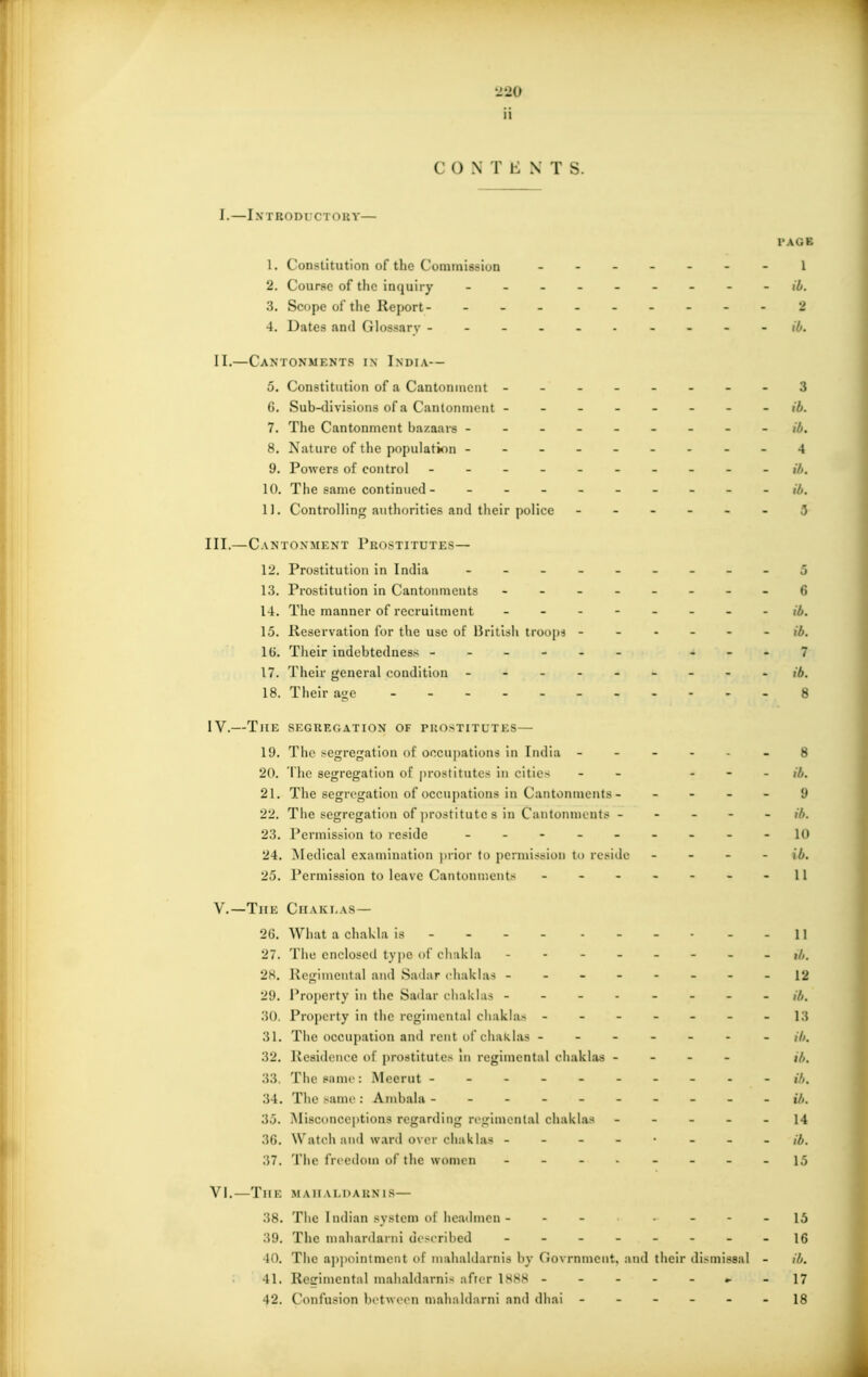 ii CONTENTS. 1. — I X 1 IIO DI • C T O U Y— I'AGB 1. Constitution of the Cuminissiun 1 2. Course of the inquiry . . . ib. 3. Scope of the Report- - 2 4. Dates and Glossary ib. II.—Cantonments i.\ India— 5. Constitution of a Cantonment - -- -- -- -3 6. Sub-tlivisions of a Cantonnicnt - - ib. 7. The Cantonment bazaars --------- ib. 8. Nature of the population -- 4 9. Powers of control ----- ib. 10. The same continued 11. Controlling authorities and their police ------ 3 III. —Cantonment Prostitutes— 12. Prostitution in India j 13. Prostitution in Cantonments - -- -- -- -6 14. The manner of recruitment -------- ,7,. 15. Reservation for the use of Hriiijli trooiis ib. IG. Their indebtedness ------ ...7 17. Their general condition - ib. 18. Their age - - - 8 IV. —The shgkrgation of pkostitutes— 19. The segregation of occupations in India 8 20. The segregation of |)rostitutes in cities - - ... ,7,. 21. The segregation of occupations in Cantonments - - - - - y 22. The segregation of prostitute s in Cantonments ///. 23. Permission to reside - - - - - - - - -1(» 24. Medical examination ])rior to permission to reside - - - - (7;. 25. Permission to leave Cantonujents - - - - - - - 11 v.—The Chaki,as— 26. What a chakla is 11 27. The enclosed type of chakla -------- ib. 28. Regimental and Sadar chuklas 12 29. Property in the Sadar cliakhis -------- ib. .30. Property in the regimental chakla> - - - - - - - 13 31. The occupation and rent i)f chaklas ------- ,7,. 32. liesidence of prostituto> 111 regimental c-liaklas - - - - j/,. 33. The same: Meeriit - - - - 34. Tlie same: Ambala - - - - ib. 35. Misconceptions regarding regimental cliaklas 14 30. Watch and ward over chaklas ----- - - - ,7,. 37. The freedom (if the women - - 15 VI.—TlIK. M All A I.I) A KX IS— 38. The 1 ndian system of headmen - - - • - - - 15 39. The mahardarni described 16 40. The aj)i)ointment of mahaldarnis by Ciovrnment. and their dismissal - ib. 41. Regimental mahaldarnis after ISSM ► -17 42. Confusion l)etw('en mahaldnrni and dhai ------ 18