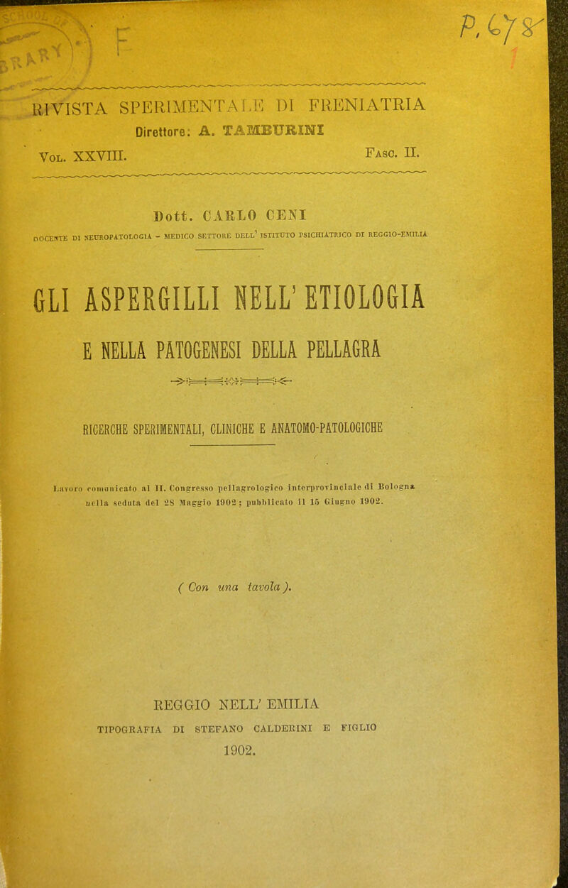 RIVISTA SPERlMENTALiil DI FRENIATRIA Direttore: A. TAMBURINI VoL. XXVni. Faso. II. Dott. CARLO CENI DOCEBTE DI NETOOPATOLOCU - MEDICO SETTORE DELl' JSTITOTO PSICHIATRICO DI REGCIO-EMILU GLI ASPERGILLI NELL' ETIOLOGIA E NELLA PATOGENESI DELLA PELLAGRA RICERCHE SPERIMENTALI, CLINICHE E ANATOMO-PATOLOGICHE Lavoro ooniìiiiicato a] II. Congresso pellagroloffico interproTinclalc di Bologna nella seduta del 28 Maggio 1902 ; pulibliento il 15 Giugno 1902. ( Con una tavola ). REGGIO NELL' EMILIA TIPOGRAFIA DI STEFANO CALDEKINI E FIGLIO 1902.