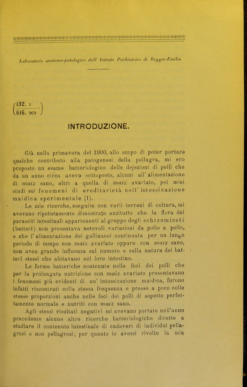 Laboratorio unatomo-patologico deW Islitulo Psichiatrico di Reggio-Emilia INTRODUZIONE. Già nella primavera del 1900, allo scopo di poter portare qualche contributo alla patogenesi : della pellagra, mi ero proposto un esame batteriologico delle defezioni di polli che da un anno circa avevo sottoposto, alcuni all'alimentazione di w-aiz sano, altri a quella di maiz avariato, pei miei studi sui fenomeni di ereditarietà nell'intossicazione maidica sperimentale (1). Le mie ricerche, eseguite con varii terreni di coltura, mi avevano ripetutamente dimostrato anzitutto che la flora dei parassiti intestinali appartenenti al gruppo degli schizoraiceti (batteri) non presentava notevoli variazioni da pollo a pollo, e che l'alimentazione dei gallinacei continuata per un lungo periodo di tempo con maiz avariato oppure con w.aiz sano, non avea grande influenza sul numero e sulla natura dei bat- teri stessi che abitavano nel loro intestino. Le forme batteriche contenute nelle feci dei polli che per la prolungata nutrizione con maiz avariato presentavano i fenomeni più evidenti di un' intossicazione maidica, furono infatti riscontrati colla stessa frequenza e presso a poco colle stesse proporzioni anche nelle feci dei polli di aspetto perfet- tamente normale e nutriti con maiz sano. Agli stessi risultati negativi mi avevano portato nell'anno precedente alcune altre ricerche batteriologiche dirette a studiare il contenuto intestinale di cadaveri di individui pella- grosi e non pellagrosi; per quanto io avessi rivolto la mia