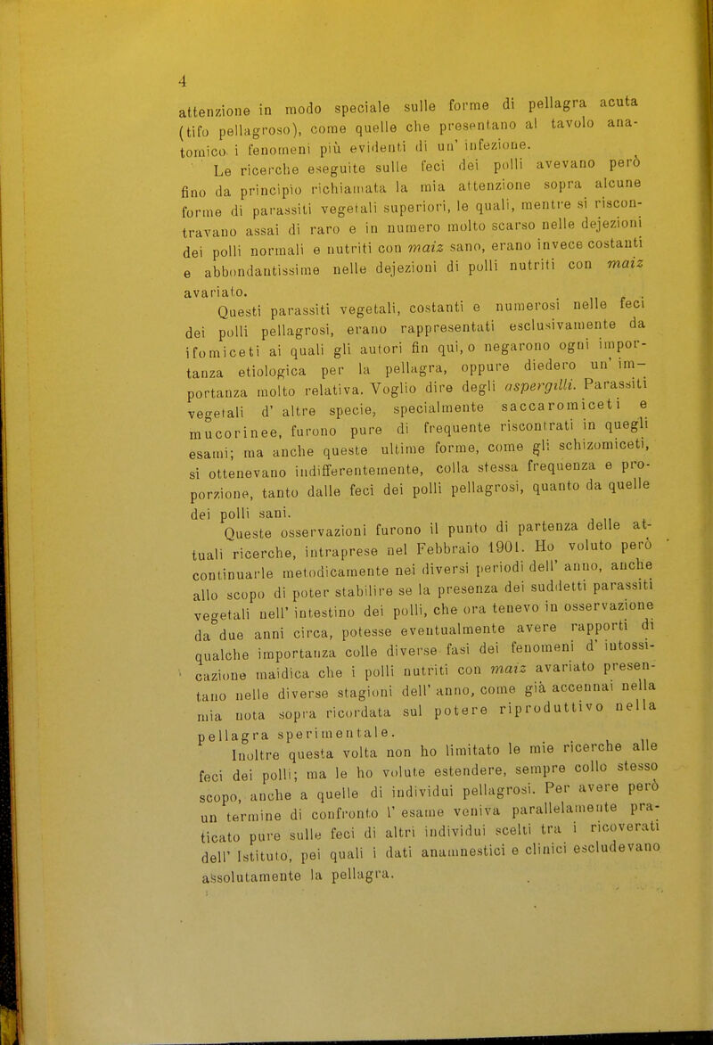 attenzione in modo speciale sulle forme di pellagra acuta (tifo pellagroso), come quelle che presentano al tavolo ana- tomico, i fenomeni più evidenti di un' infezione. Le ricerche eseguite sulle feci dei polli avevano però fino da principio richiamata la mia attenzione sopra alcune forme di parassiti vegetali superiori, le quali, mentre si riscon- travano assai di raro e in numero molto scarso nelle dejezioni dei polli normali e nutriti con maiz sano, erano invece costanti e abbondantissime nelle dejezioni di polli nutriti con maiz avariato. . Questi parassiti vegetali, costanti e numerosi nelle teci dei polli pellagrosi, erano rappresentati esclusivamente da ifomiceti ai quali gli autori fin qui, o negarono ogni impor- tanza etiologica per la pellagra, oppure diedero un'im- portanza molto relativa. Voglio dire degli aspergila. Parassiti vegetali d' altre specie, specialmente saccaromiceti e mucorinee. furono pure di frequente riscontrati in quegli esami; ma anche queste ultime forme, come gli schizomiceti, si ottenevano indifferentemente, colla stessa frequenza e pro- porzione, tanto dalle feci dei polli pellagrosi, quanto da quelle dei polli sani. Queste osservazioni furono il punto di partenza delle at- tuali ricerche, intraprese nel Febbraio 1901. Ho voluto però continuarle metodicamente nei diversi periodi dell' anno, anche allo scopo di poter stabilire se la presenza dei suddetti parassiti vegetali nell' intestino dei polli, che ora tenevo in osservazione da due anni circa, potesse eventualmente avere rapporti di qualche importanza colle diverse fasi dei fenomeni d' lutossi- cazioue maidica che i polli nutriti con maiz avariato presen- tano nelle diverse stagioni dell'anno, come già accennai nella mia nota sopra ricordata sul potere riproduttivo nella pellagra sperimentale. Inoltre questa volta non ho limitato le mie ricerche alle feci dei polli; ma le ho volute estendere, sempre collo stesso scopo, anche a quelle di individui pellagrosi. Per avere però un termine di confronto l' esame veniva parallelamente pra- ticato pure sulle feci di altri individui scelli tra i ricoverati dell' Istituto, pei quali i dati anamnestici e clinici escludevano aìjsolutamente la pellagra.