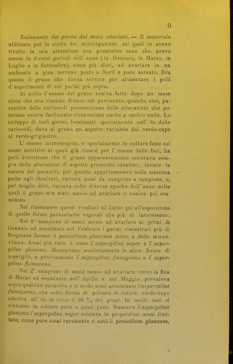 Isolamento dei germi dal maiz avariato. — Il materiale utilizzato per lo studio dei microrganismi sui quali io avevo rivolto la mia attenzione era granturco sano che avevo messo in diversi periodi dell' anno (in Gennaio, in Marzo, in Luglio e in Settembre), come già dissi, ad avariare in un ambiente a pian terreno posto a Nord e poco aereato. Era questo il grano che dovea servire per alimentare i polli d' esperimento di cui parlai piìi sopra. Di solito r esame del grano veniva fatto dopo un mese circa che era rimasto disteso sul pavimento, quando, cioè, pa- recchie delle cariossidi presentavano delle alterazioni che po- tevano essere facilmente riconosciute anche a occhio nudo. Lo sviluppo di vari germi, localizzati specialmente suU' ilo delle cariossidi, dava al grano un aspetto variabile dal verde-cupo al verde-grigiastro. L' esame microscopico, e specialmente le colture fatte coi mezzi nutritivi ai quali già ricorsi per 1' esame delle feci, ha però dimostrato che il grano apparentemente mostrava sem- pre delle alterazioni d' aspetto pressoché identico; invece la natura dei parassiti, per quanto appartenessero nella massima parte agli ifomiceti, variava assai da campione a campione, o, per meglio dire, variava colle diverse epoche dell' anno nelle quali il grano era stato messo ad avariare e veniva poi esa- minato. Nel riassumere questi risultati mi limito qui all'esposizione di quelle forme parassitarie vegetali che più ci interessano: Nel 1 campione di maiz messo ad avariare ai primi di Gennaio ed esaminato nel Febbraio i germi riscontrati più di frequente furono il penicillum glaucum misto a delle rauco- ri nee. Assai più raro è stato V aspergillus niger e V asper- gillus glaucus. Mancavano assolutamente le altre forme di aspergini, e precisamente 1' aspergillus fumigalus e 1' asper^ giUus flavescens. Nel 2° campione di ìnaiz messo ad avariare verso la fine di Marzo ed esaminato noli' Api'ile e nel Maggio prevaleva sopra qualsiasi parassita e in modo assai accentuato Vaspergillus fumigalus, che sotto forma di polvere di colore verde-cupo aderiva all'ilo in circa il 90 % grani. In molti casi si rinvenne in colture pure o quasi pure. Mancava Vaspergillus glaucus; Vaspergillus niger esisteva in proporzioni assai limi- tate; come pure assai raramente si notò il penicillum glaucum.