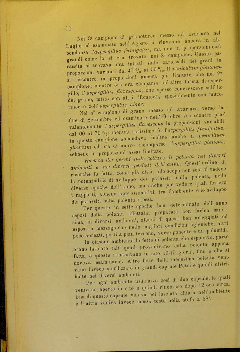 Nel 3. campione dì granoturco messo aJ avar.are ne 11' A„..fr> «i rinvenne ancora in ao- Laglio ed esaminato nei: Ag» ^'J^ p,„porzioni cosi bondanza '•«7'-'':«-/7:^ r;riV campione.' Questo pa- grandi come lo s, e, a <>  carìo.s di dei grani in rassiia si 7^,   , 5 \. n peniciUn^ glaucum proporzioni varianti dal 4U /o ai /o ^ ' . j o» Lcontr6 in P™P»--'Z;;! jt: trma di asper- 5el granT mUlo con altri ifomiceti, specialmente con muco- rinee e coir asperg.Uus niger. Nel 4 campione di grano messo ad avariare verso _ fine di Settembre ed esaminato nell' Ottobre si riscontro pre- entmeuTe V asperg.Uus fla.escens in P>P''™'- ' dal 60 a. 70«A; mentre 'y'-'-J; «^ct ~ P^S- ;r:e7:r:n!ron:or: . Pf»* itder: ricerche tu fatto, come già d.s>., allo scopo non la potenzialità di sviluppo dei parass.t, sul a ^ diverse epoche dell'anno, ma anche per vedere qual, toserò ■ rporti' almeno approssimativi, tra l'ambiente e lo sviluppo dei parassiti sulla polenta stessa. Vr questo, in sette epoche ben ^«t-™'»^ .f  ^J^. esposi della polenta affettata, preparata con fanna sanis ma in diversi ambienti, alcuni di questi l>en arieggiati d e o;tl a mezzogiorno nelle migliori condizioni 'g-'-' ' noce aereati posti a pian terreno, verso ponente e un po umidi. 'Mscu'n ambirnte le fette di polenta che e^pon-o P- erano lasciate tali quali provenivano dalla P'«' J^PPe»* fatta e queste rimanevano in sito 10-15 giorni, fino a che s, lo : a esaminarle. Altre tette della medesima P - ] vano invece sterilizzate in grand, capsule Petr, e quind, disti, baite nei diversi ambienti. Per ogni ambiente usufruivo cosi di due -P-'^'^^ «^^^^ venivano aperte in sito e quindi rinchiuse dopo ^1^2^12 Una di queste capsule veniva poi lasciata chiusa nell ambiente e r altra veniva invece messa tosto nella stula a ds .