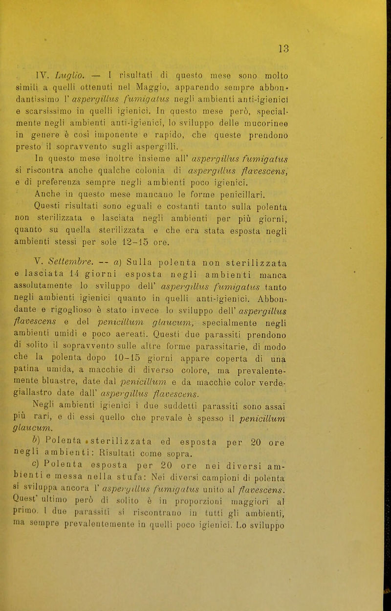 IV. Luglio. — I risultati di questo mese sono molto simili a quelli ottenuti nel Maggio, apparendo sempre abbon- dantissimo V aspergillus fumigalus negli ambienti anti-igienici e scarsissimo in quelli igienici. In questo mese però, special- mente negli ambienti anti-igienici, lo sviluppo delle mucorinee in genere è cosi imponente e rapido, che queste prendono presto il sopravvento sugli aspergini. In questo mese inoltre insieme all' aspergillus fuwigatus si riscontra anche qualche colonia di aspergillus fìavescens, e di preferenza sempre negli ambienti poco igienici. Anche in questo mese mancano le forme penicillari. Questi risultati sono eguali e costanti tanto sulla polenta non sterilizzata e lasciata negli ambienti per più giorni, quanto su quella sterilizzata e che era stata esposta negli ambienti stessi per sole 12-15 ore. V. Seltembre. — a] Sulla polenta non sterilizzata e lasciata 14 giorni esposta negli ambienti manca assolutamente lo sviluppo dell' aspergillus fumigalus tanto negli ambienti igienici quanto in quelli anti-igienici. Abbon- dante e rigoglioso è stato invece lo sviluppo àeW aspergillus fìavescens e del penicillum glaucum, specialmente negli ambienti umidi e poco aereati. Questi due parassiti prendono di solito il sopravvento sulle altre forme parassitarie, di modo che la polenta dopo 10-15 giorni appare coperta di un?i patina umida, a macchie di diverso colore, ma prevalente- mente bluastre, date dal penicillum e da macchie color verde- giallastro date dall' aspergillus fìavescens. Negli ambienti igienici i due suddetti parassiti sono assai più rari, e di essi quello che prevale è spesso il penicillum. glaucum. &) Polenta iSterilizzata ed esposta per 20 ore negli ambienti: Risultati come sopra. c) Polenta esposta per 20 ore nei diversi am- bienti e messa nella stufa: Nei diversi campioni di polenta SI sviluppa ancora 1' aspergillus fumigalus unito al fìavescens. Quest' ultimo però di solito è in proporzioni maggiori al primo. 1 due parassiti si riscontrano in tutti gli ambienti, ma sempre prevalentemente in quelli poco igienici. Lo sviluppo