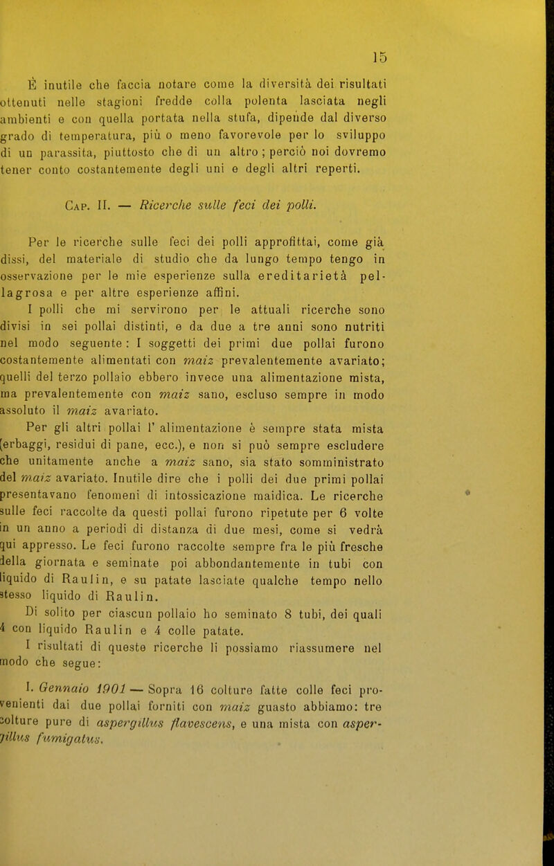 È inutile che faccia notare come la diversità dei risultati ottenuti nelle stagioni fredde colla polenta lasciata negli ambienti e con quella portata nella stufa, dipende dal diverso grado di temperatura, più o meno favorevole per lo sviluppo di un parassita, piuttosto diedi un altro ; perciò noi dovremo tener conto costantemente degli uni e degli altri reperti. Gap. II. — Ricerche sulle feci dei polli. Per le ricerche sulle feci dei polli approfittai, come già dissi, del materiale di studio che da lungo tempo tengo in osservazione per le mie esperienze sulla ereditarietà pel- lagrosa e per altre esperienze affini. I polli che mi servirono per le attuali ricerche sono divisi in sei pollai distinti, e da due a tre anni sono nutriti nel modo seguente : I soggetti dei primi due pollai furono costantemente alimentati con maiz prevalentemente avariato; quelli del terzo pollaio ebbero invece una alimentazione mista, ma prevalentemente con maiz sano, escluso sempre in modo assoluto il maiz avariato. Per gli altri pollai l'alimentazione è sempre stata mista [erbaggi, residui di pane, ecc.), e non si può sempre escludere che unitamente anche a maiz sano, sia stato somministrato del w.aiz avariato. Inutile dire che i polli dei due primi pollai presentavano fenomeni di intossicazione maidica. Le ricerche sulle feci raccolte da questi pollai furono ripetute per 6 volte in un anno a periodi di distanza di due mesi, come si vedrà qui appresso. Le feci furono raccolte sempre fra le più fresche iella giornata e seminate poi abbondantemente in tubi con liquido di Raul in, e su patate lasciate qualche tempo nello stesso liquido di Raulin. Di solito per ciascun pollaio ho seminato 8 tubi, dei quali 4 con liquido Raulin e 4 colle patate. I risultati di queste ricerche li possiamo riassumere nel modo che segue: I. Gennaio i901 — Sopra. 16 colture fatte colle feci pro- venienti dai due pollai forniti con maiz guasto abbiamo: tre solture pure di aspergilhts ftavescens, e una mista con asper- jillus famigatus.