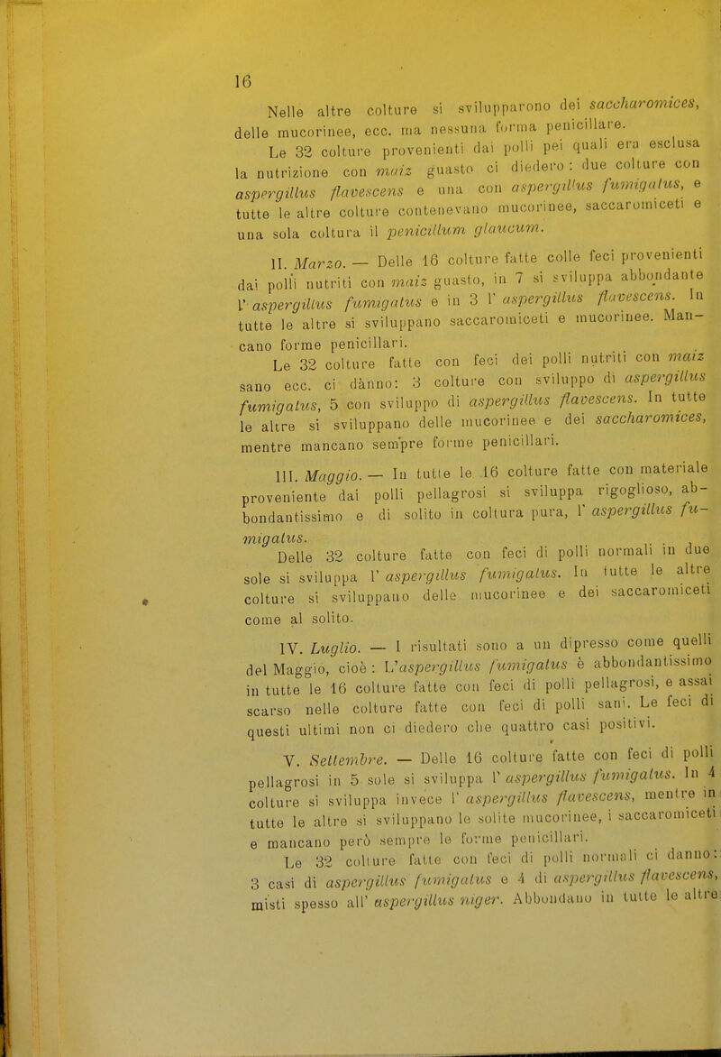 Nelle altre colture si svilupparono saccharomices, delle mucorinee, ecc. ma nessuna l'orma penicillare. Le 32 colture provenienti dai polli pei quali era esclusa la nutrizione con m«;^ guasto ci diedero : due colture con aspergiUus flam^cens e una con a^rgiUns fumigatus, e tutte le altre colture contenevano mucorinee, saccaromiceti e una sola coltura il penicillum glaucum. II Marzo. — Delie 16 colture fatte colle feci provenienti dai polli nutriti con maiz guasto, in 7 si inviluppa abbondante V aspergilLus fumigatus e in 3 V aspergiUus fiavescens. In tutte le altre si sviluppano saccaromiceti e mucorinee. Man- cano forme penicillari. Le 32 colture fatte con feci dei polli nutriti con maiz sano ecc. ci danno: 3 colture con sviluppo di aspergiUus fumigalus, 5 con sviluppo di aspergiUus flaDescens. In tutte le altre si sviluppano delle mucorinee e dei saccharomices, mentre mancano sempre foi me penicillari. IIL Maggio. — In tutte le 16 colture fatte con materiale proveniente dai polli pellagrosi si sviluppa rigoglioso, ab- bondantissimo e di solito in coltura pura, V aspergiUus fu- migalus. Delle 32 colture fatte con feci di polli normali in due sole si sviluppa 1' aspergiUus fumigalus. In tutte le altre colture si sviluppano delle mucorinee e dei saccaromiceti come al solito. IV. Luglio. — I risultati sono a un dipresso come quelli del Maggio, cioè: Vaspergillus fumigalus è abbondantissimo in tutte le 16 colture fatte con feci di polli pellagrosi, e assai scarso nelle colture fatte con feci di polli sani. Le feci di questi ultimi non ci diedero che quattro casi positivi. V. Sellemhre. — Delle 16 colture fatte con feci di polli pellagrosi in 5 sole si sviluppa T aspergiUus fumigalus. In 4 colture si sviluppa invece 1' aspergiUus flavescens, mentre in tutte le altre si sviluppano le solite mucorinee, i saccaromiceti e mancano però sempre le forme penicillari. Le 32 colture fatte con feci di polli normali ci danno: 3 casi di aspergiUus fumigalus e 4 di aspergiUus fìavescens, misti spesso all' aspergiUus niger. Abbondano in tutte le altre