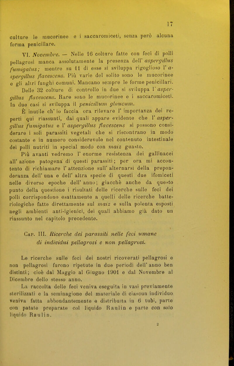 culture le mucorinee e i saccaromiceti, senza però alcuna forma penicillare. VI. Novembre. — Nelle 16 colture fatte con feci di polli pellagrosi manca assolutamente la presenza dell' aspergillus fumigalus; mentre su 11 di esse si sviluppa rigoglioso 1'a- spergillus ftamscens. Più varie del solito sono le mucorinee e gli altri funghi comuni. Mancano sempre le forme penicillari. Delle 32 colture di controllo in due si sviluppa V asper- gillus flavescens. Rare sono le mucorinee e i saccaromiceti. In due casi si sviluppa il penicillum glaucum. È inutile eh' io faccia ora rilevare 1' importanza dei re- perti qui riassunti, dai quali appare evidente che 1' asper- gillus fumigatus e 1' aspergillus fiavescens si possono consi- derare i soli parassiti vegetali che si riscontrano in modo costante e in numero considerevole nel contenuto intestinale dei polli nutriti in special modo con rnaiz guasto. Più avanti vedremo 1' enorme resistenza dei gallinacei air azione patogena di questi parassiti ; per ora mi accon- tento di richiamare 1' attenzione suU' alternarsi della prepon- deranza dell'una e dell' altra specie di questi due ifomiceti nelle diverse epoche dell' anno; giacche anche da questo punto della questione i risultati delle ricerche sulle feci dei polli corrispondono esattamente a quelli delle ricerche batte- riologiche fatte direttamente sul maiz e sulla polenta esposti negli ambienti anti-igienici, dei quali abbiamo già dato un riassunto nel capitolo precedente. Gap. III. Ricerche dei parassiti nelle feci umane di individui pellagrosi e non pellagrosi. Le ricerche sulle feci dei nostri ricoverati pellagrosi e non pellagrosi furono ripetute in due periodi dell'anno ben distinti; cioè dal Maggio al Giugno 1901 e dal Novembre al Dicembre dello stesso anno. La raccolta delle feci veniva eseguita in vasi previamente sterilizzati e la seminagione del materiale di ciascun individuo veniva fatta abbondantemente e distribuita in 6 tubi, parte con patate preparate col liquido Raulin e parte con solo liquido Raulin. 2