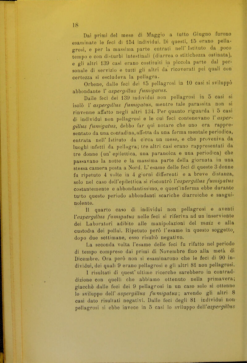 Dai primi del mese di Maggio a tufto Giugno furono esaminate le feci di 154 individui. Di questi, 15 erano pella- grosi, e per la massima parte entrati nell' Istituto da poco tempo e con disturbi intestinali (diarrea o stitichezza ostinata), e gli altri 139 casi erano costituiti in piccola parte dal per- sonale di servizio e tutti gli altri da ricoverati pei quali con certezza si escludeva la pellagra. Orbene, dalle feci dei 15 pellagrosi in 10 casi si sviluppò abbondante 1' aspergillus fum>gatus. Dalle feci dei 139 individui non pellagrosi in 5 casi si isolò r aspergillus fum.igalus, mentre tale parassita non si rinvenne affatto negli altri 134. Per quanto riguarda i 5 casi di individui non pellagrosi e le cui feci contenevano 1' asper- gillus fumigalus, debbo far qui notare che uno era rappre- sentato da una contadina,affetta da una forma mentale periodica, entrata nell' Istituto da circa un mese, e che proveniva da luoghi infetti da pellagra; tre altri casi erano rappresentati da tre donne (un' epilettica, una paranoica e una periodica) che passavano la notte e la massima parte della giornata in una stessa camera posta a Nord. L'esame delle feci di queste 3 donne fu ripetuto 4 volte in 4 giorni differenti e a breve distanza, solo nel caso dell'epilettica si riscontrò VaspergMus fumigalus costantemente e abbondantissimo, e quest'inferma ebbe durante tutto questo periodo abbondanti scariche diarroiche e sangui- nolente. Il quarto caso dì individui non pellagrosi e aventi VaspergiUus fumigatus nelle feci si riferiva ad un inserviente dei Laboratori adibito alle manipolazioni del maiz e alla custodia dei pollai. Ripetuto però l'esame in questo soggetto, dopo due settimane, esso risultò negativo. La seconda volta l'esame delle feci fu rifatto nel periodo di tempo compreso dai primi di Novembre fino alla metà di Dicembre. Ora però non si esaminarono che le feci di 90 in- dividui, dei quali 9 erano pellagrosi e gli altri 81 non pellagrosi. I risultati di quest' ultime ricerche sarebbero in contrad- dizione con quelli che abbiamo ottenuto nella primavera; giacché dalle feci dei 9 pellagrosi in un caso solo si ottenne lo sviluppo AqW aspergillus fumigatus; avendo gli altri 8 casi dato risultati negativi. Dalle feci degli 81 individui non pellagrosi si ebbe invece in 5 casi lo sviluppo à^Wa^ergillus