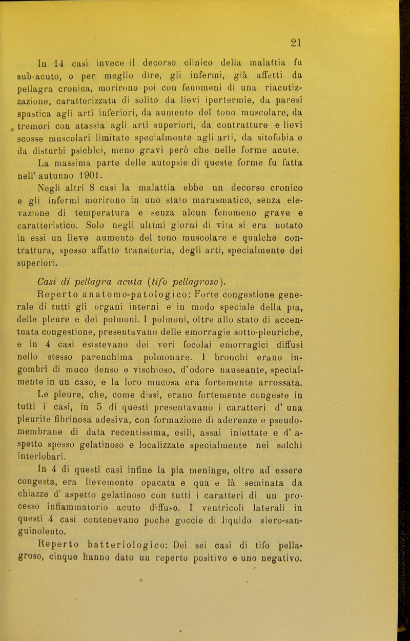 In 14 casi invece il decorso clinico della malattia fu sub-acuto, 0 per meglio dire, gli infermi, già affetti da pellagra cronica, morii-ono poi con fenomeni di una riacutiz- zazione, caratterizzata di solito da lievi ipertermie, da paresi spastica agli arti inferiori, da aumento del tono muscolare, da , tremori con atassia agli arti superiori, da contratture e lievi scosse muscolari limitate specialmente agli arli, da sitofobia e da disturbi psichici, meno gravi però che nelle forme acute. La massima parte delle autopsie di queste forme fu fatta neir autunno 1901. Negli altri 8 casi la malattia ebbe un decorso cronico e gli infermi morirono in uno stato marasmatico, senza ele- vazione di temperatura e senza alcun fenomeno grave e caratteristico. Solo negli ultimi giorni di vita si era notato in essi un lieve aumento del tono muscolare e qualche con- trattura, spesso affatto transitoria, degli arti, specialmente dei superiori. Casi di pellagra acuta {tifo pellagroso). Reperto anatomo-patologico: Forte congestione gene- rale di tutti gli organi interni e in modo speciale della pia, delle pleure e dei polmoni. I polmoni, oltre allo stato di accen- tuata congestione, presentavano delle emorragie sotto-pleuriche, e in 4 casi esistevano dei veri focolai emorragici diffusi nello stesso parenchima polmonare. 1 bronchi erano in- gombri di muco denso e vischioso, d'odore nauseante, special- mente in un caso, e la loro mucosa era fortemente arrossata. Le pleure, che, come dissi, erano fortemente congeste in tutti i casi, in 5 di questi presentavano i caratteri d' una pleurite fibrinosa adesiva, con formazione di aderenze e pseudo- membrane di data recentissima, esili, assai iniettate e d' a- spetto spesso gelatinoso e localizzate specialmente nei solchi interlobari. In 4 di questi casi infine la pia meninge, oltre ad essere congesta, era lievemente opacata e qua e là seminata da chiazze d' aspetto gelatinoso con tutti i caratteri di un pro- cesso infiammatorio acuto diffuso. I ventricoli laterali in questi 4 casi contenevano poche goccio di liquido siero-san- guinolento. Reperto batteriologico: Del sei casi di tifo pella- groso, cinque hanno dato un reperto positivo e uno negativo.