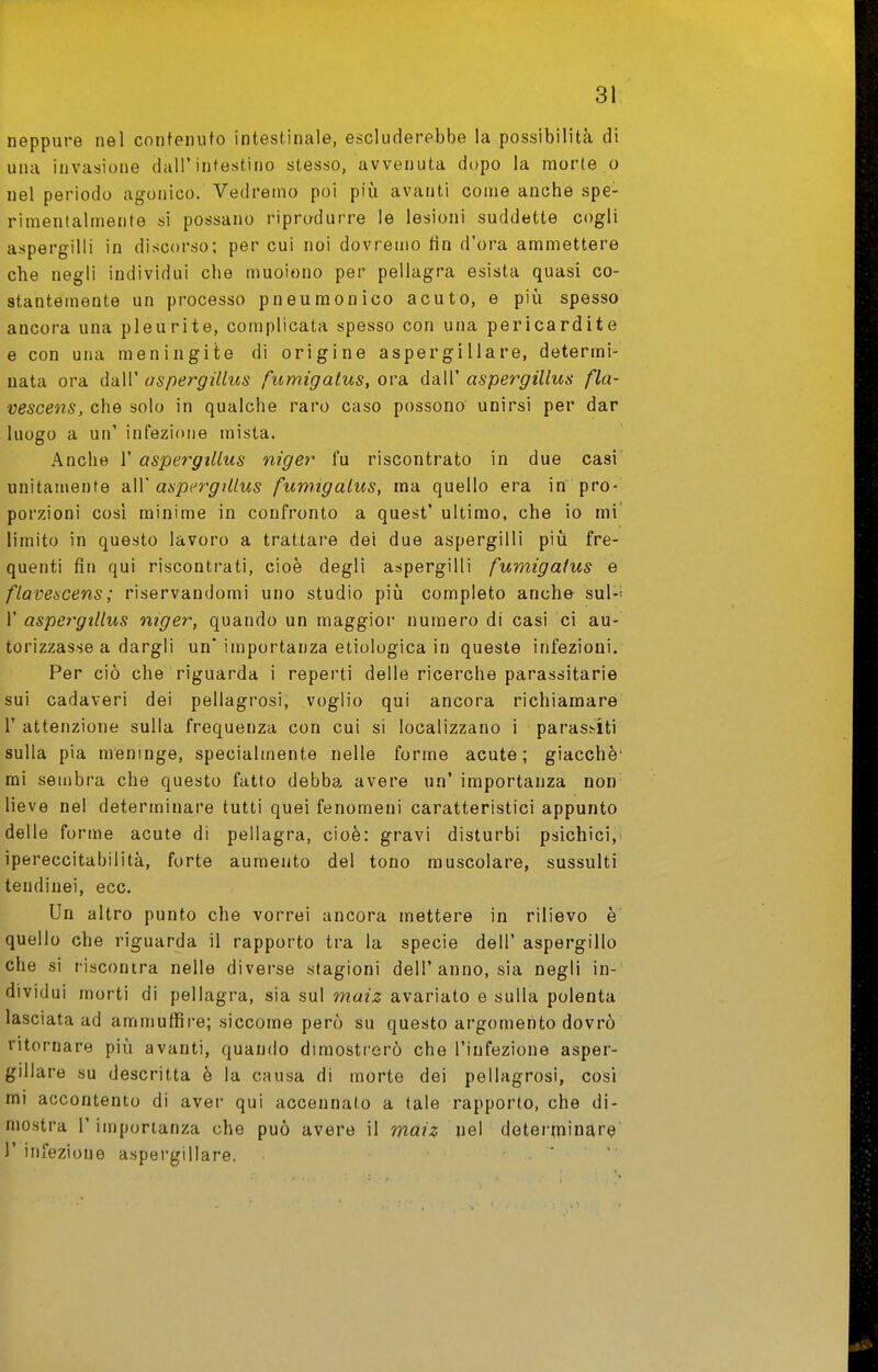 neppure nel contenuto intestinale, escluderebbe la possibilità di una invasione dall'intestino stesso, avvenuta dopo la morte o nel periodo agonico. Vedremo poi più avanti come anche spe- rimentalmente si possano riprodurre le lesioni suddette cogli aspergini in discorso; per cui noi dovremo fin d'ora ammettere che negli individui che muoiono per pellagra esista quasi co- stantemente un processo pneumonico acuto, e più spesso ancora una pleurite, complicata spesso con una pericardite e con una meningite di origine aspergillare, determi- nata ora dall' ospergillus fumigalus, ora dall' aspergillus fla- vescens, che solo in qualche raro caso possono unirsi per dar luogo a un' infezione mista. .'\nche r aspergillus niger fu riscontrato in due casi unitamente -àW aspergillus fumigalus, ma quello era in pro- porzioni così minime in confronto a quest' ultimo, che io mi limito in questo lavoro a trattare dei due aspergini più fre- quenti fin qui riscontrati, cioè degli aspergini fumigalus e flavescens; riservandomi uno studio più completo anche sui-- V aspergillus niger, quando un maggior numero di casi ci au- torizzasse a dargli un' importanza etiologica in queste infezioni. Per ciò che riguarda i reperti delle ricerche parassitarie sui cadaveri dei pellagrosi, voglio qui ancora richiamare r attenzione sulla frequenza con cui si localizzano i parassiti sulla pia meninge, specialmente nelle forme acute; giacché' mi sembra che questo fatto debba avere un' importanza non lieve nel determinare tutti quei fenomeni caratteristici appunto delle forme acute di pellagra, cioè: gravi disturbi psichici, ipereccitabilità, forte aumento del tono muscolare, sussulti tendinei, ecc. Un altro punto che vorrei ancora mettere in rilievo è quello che riguarda il rapporto tra la specie dell' aspergillo che si riscontra nelle diverse stagioni dell'anno, sia negli in- dividui morti di pellagra, sia sul maiz avariato e sulla polenta lasciata ad ammuffire; siccome però su questo argomento dovrò ritornare più avanti, quando dimostrerò che l'infezione asper- gillare su descritta è la causa di morte dei pellagrosi, cosi mi accontento di aver qui accennato a tale rapporto, che di- mostra l'importanza che può avere il maiz nel determinar^ l'infezione aspergillare. ' ^
