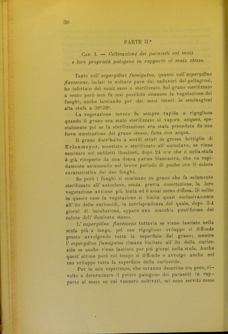 PARTE II ' Gap. I. — Coltivazione dei parassiti sul maiz e loro proprietà patogene in rapporto al maiz stesso. Tanto coW aspergillus fumigatus, quanto coWaspergillus flavescens, isulati in colture pure dai cadaveri dei pellagrosi, ho infettato del maiz sano e sterilizzato. Sul grano sterilizzato a secco però non fu mai possibile ottenere la vegetazione dei funghi, anche lasciando per dei mesi interi le seminagioni alla stufa a 38°-39°. La vegetazione invece fu sempre rapida e rigogliosa quando il grano era stato sterilizzato al vapore acqueo, spe- cialmente poi se la sterilizzazione era stata preceduta da una lieve umettazione del grano stesso, fatta con acqua. 11 grano distribuito a soUili strati in grosse bottiglie di Erlenmeyer, umettato e sterilizzato all'autoclave, se viene seminato coi suddetti ifomiceti, dopo 24 ore che è nella stufa è già ricoperto da una densa patina biancastra, che va rapi- damente assumendo nel breve periodo di poche ore il colore caratteristico dei due funghi. Se però i funghi si seminano su grano che fu solamente sterilizzato all' autoclave, senza previa umettazione, la loro vegetazione avviene più lenta ed è assai meno diffusa. Di solito in questo caso la vegetazione si limita quasi esclusivamente all' ilo delle cariossidi, in corrispondenza del quale, dopo 3-4 giorni di incubazione, appare una macchia puntiforme del colore dell' ifomiceta slesso. 1/ aspergillus flavescens tuttavia se viene lasciato nella stufa più a lungo, pel suo rigoglioso sviluppo si diffonde presto avvolgendo tutta la superficie del grano; mentre r aspergillus fumigatus rimane limitato all' ilo della carios- side se anche viene lasciato per più giorni nella stufa. Anche quest' ultimo però col tempo si diffonde e avvolge anche nel suo sviluppo tutta la superficie della cariosside. Per le mie esperienze, che saranno descritte tra poco, ri- volte a determinare il potere patogeno dei parassiti in rap- porto al maiz su cui vennero coltivati, mi sono servito come