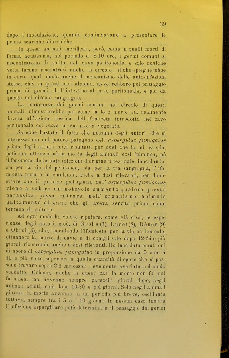 dopo r inoculazione, quando cominciavano a presentare le prime scariche diarroiche. In questi animali sacrificati, però, come in quelli morti di forma acutissima, nel periodo di 8-10 ore, i germi comuni si riscontrarono di sòlito nel cavo pei-itoneale, e solo qualche volta furono riscontrati anche in circolo; il che spiegherebbe in certo qual modo anche il meccanismo delle auto-infezioni stesse, che, in questi casi almeno, avverrebbero pel passaggio prima di germi dall' intestino al cavo peritoneale, e poi da questo nel circolo sanguigno. La mancanza dei germi comuni nel circolo di questi animali dimostrerebbe poi come la loro morte sia realmente dovuta all'azione tossica dell'ifomiceta introdotto nel cavo peritoneale col maiz su cui aveva vegetato. Sarebbe bastato il fatto che nessuno degli autori che si interessarono del potere patogeno àeW aspergillus fumigalus prima degli attuali miei risultati, per quel che io mi sappia, potè mai ottenere nè la morte degli animali così fulminea, nè il fenomeno delle auto-infezioni d'origine intestinale, inoculando, sia per la via del peritoneo, sia per la via sanguigna, 1' ifo- micela puro o in emulsioni, anche a dosi rilevanti, per dimo- strare che il potere patogeno dell' aspergillus fumigalus viene a subire un notevole aumento qualora questo parassita possa entrare nel!' organismo animale unitamente al mai'z che gli aveva servito prima come terreno di coltura. Ad ogni modo ho voluto ripetere, come già dissi, le espe- rienze degli autori, cioè, di Grohe (7), Lucet(S), Ré non (9) e Obici (.4), che, inoculando l'ifomiceta per la via peritoneale, ottennero la morte di cavie e di conigli solo dopo 12-24 e più giorni, ricorrendo anche a dosi rilevanti. Ho inoculato emulsioni di spore di aspergillus fumigalus in proporzione da 5 sino a 10 e più volte superiori a quelle quantità di spore che si pos- sono trovare sopra 2-3 cariossidi lievemente avariate nel modo suddetto. Orbene, anche in questi casi la morte non fu mai fulminea, ma avvenne sempre parecchi giorni dopo, negli animali adulti, cioè dopo 10-20 e più giorni. Solo negli animali giovani la morte avvenne in un periodo più breve, oscillante tuttavia sempre tra i 5 e i 10 giorni. In nessun caso inoltre r infezione aspergillare potè determinare il passaggio dei germi