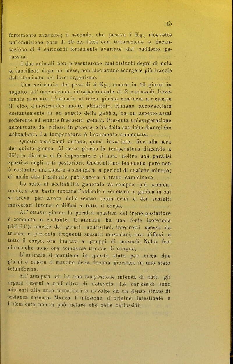 ■Ad fortemente avariate; il secondo, che pesava 7 Kg., ricevette un'emulsione pure di 10 ce. fatta con triturazione e decan- tazione di 8 cariossidi fortemente avariate dal suddetto pa- rassita. I due animali non presentarono mai disturbi degni di nota e, sacrificati dopo un mese, non lasciavano scorgere più traccie dell' ifomiceta nel loro organismo. Una scimmia del peso di 4 Kg., muore in 10 giorni in seguito all' inoculazione intraperitoneale di 2 cariossidi lieve- mente avariate. L'animale al terzo giorno comincia a ricusare ài cibo, dimostrandosi molto abbattuto. Rimane accovacciato •costantemente in un angolo della gabbia, ha un aspetto assai sofferente ed emette frequenti gemiti. Presenta un'esagerazione accentuata dei riflessi in genere, e ha delle scariche diarroiche abbondanti. La temperatura è lievemente aumentata. Queste condizioni durano, quasi invariate, fino alla sera del quinto giorno. AI sesto giorno la temperatura discende a 36°; la diarrea si fa imponente, e si nota inoltre una paralisi spastica degli arti posteriori. Quest'ultimo fenomeno però non è costante, ma appare e .scompare a periodi di qualche minuto; di modo che 1' animale può ancora a tratti camminare. Lo stato di eccitabilità generale va sempre piià aumen- tando, e ora basta toccare l'animale o scuotere la gabbia in cui si trova per avere delle scosse tetaniformi e dei sussulti muscolari intensi e diffusi a tutto il corpo. All' ottavo giorno la paralisi spastica del treno posteriore è completa e costante, L' animale ha una forte ipotermia (34'*-33''); emette dei gemiti acutissimi, interrotti spesso da trisma, e presenta frequenti sussulti muscolari, ora diffusi a tutto il corpo, ora limitati a gruppi di muscoli. Nelle feci diarroiche sono ora comparse traccie di sangue. L'animale si mantiene in questo stato per circa due giorni, e muore il mattino della decima giornata in uno stato tetaniforme. All' autopsia si ha una congestione intensa di tutti gli organi interni e nuli' altro di notevole. Le cariossidi sono aderenti alle anse intestinali e avvolte da un den.so strato di sostanza caseosa. Manca 1' infezione d' origine intestinale e r iforaiceta non si può isolare che dalle cariossidi.