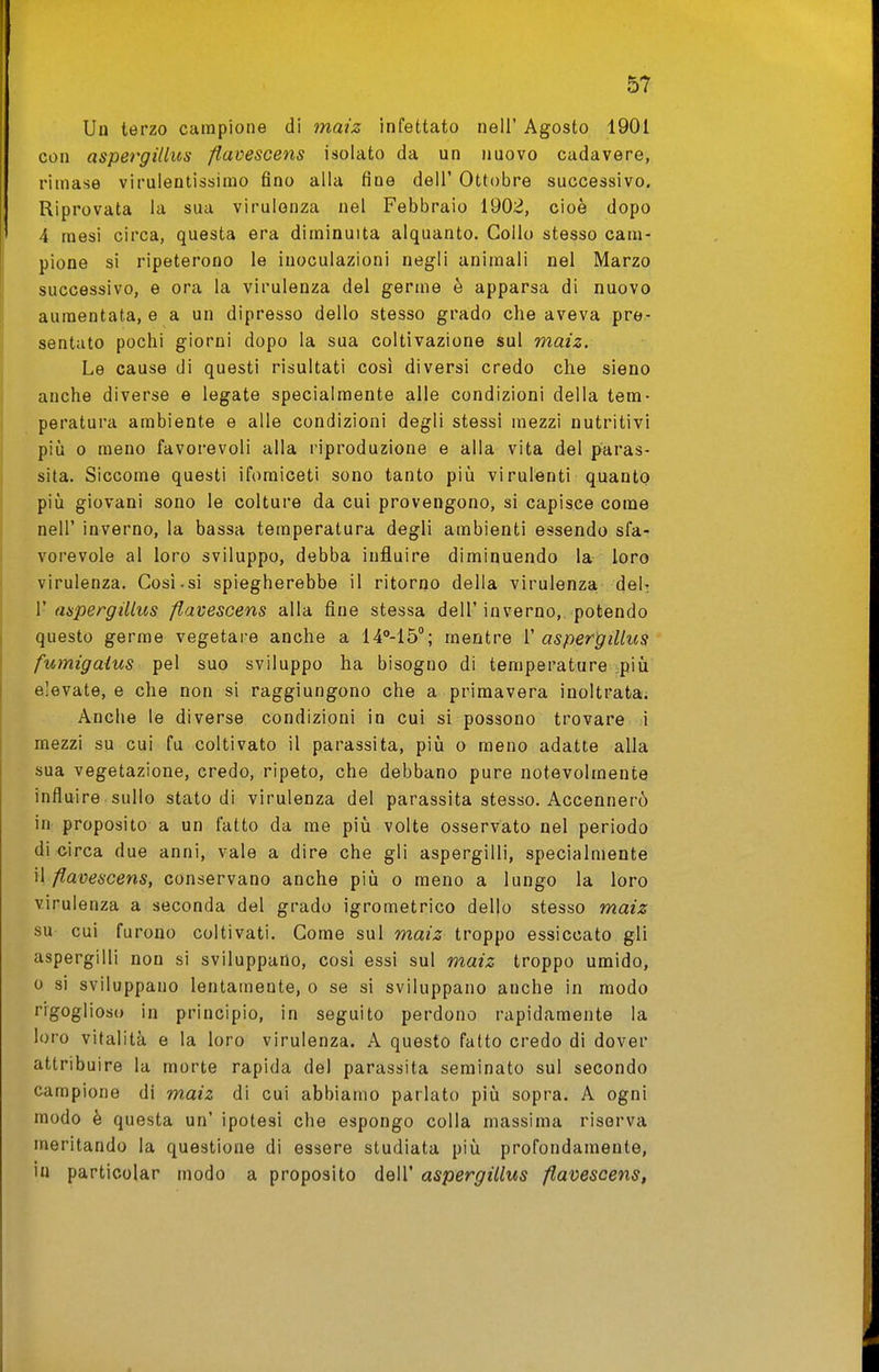 Uo terzo campione di maiz infettato nell' Agosto 1901 con aspergillus fiavescens isolato da un nuovo cadavere, rimase virulentissimo fino alla fine dell' Ottobre successivo. Riprovata la sua virulenza nel Febbraio 190iJ, cioè dopo 4 mesi circa, questa era diminuita alquanto. Collo stesso cam- pione si ripeterono le inoculazioni negli animali nel Marzo successivo, e ora la virulenza del germe è apparsa di nuovo aumentata, e a un dipresso dello stesso grado che aveva pre- sentato pochi giorni dopo la sua coltivazione sul maiz. Le cause di questi risultati cosi diversi credo che sieno anche diverse e legate specialmente alle condizioni della tem- peratura ambiente e alle condizioni degli stessi mezzi nutritivi pili 0 meno favorevoli alla riproduzione e alla vita del paras- sita. Siccome questi iforaiceti sono tanto pili virulenti quanto più giovani sono le colture da cui provengono, si capisce come neir inverno, la bassa temperatura degli ambienti essendo sfa- vorevole al loro sviluppo, debba influire diminuendo la loro virulenza. Cosi.si spiegherebbe il ritorno della virulenza. deN V aspergillus fiavescens alla fine stessa dell'inverno, potendo questo germe vegetare anche a 14°-15''; mentre V aspergillus fumigaius pel suo sviluppo ha bisogno di temperature più elevate, e che non si raggiungono che a primavera inoltrata. Anche le diverse condizioni in cui si possono trovare i mezzi su cui fu coltivato il parassita, più o meno adatte alla sua vegetazione, credo, ripeto, che debbano pure notevolmente influire sullo stato di virulenza del parassita stesso. Accennerò in proposito a un fatto da me più volte osservato nel periodo di circa due anni, vale a dire che gli aspergini, specialmente W fiavescens, conservano anche più o meno a lungo la loro virulenza a seconda del grado igrometrico del|o stesso maiz su cui furono coltivati. Come sul maiz troppo essiccato gli aspergini non si sviluppano, così essi sul maiz troppo umido, 0 si sviluppano lentamente, o se si sviluppano anche in modo rigoglioso in principio, in seguito perdono rapidamente la loro vitalità e la loro virulenza. A questo fatto credo di dover attribuire la morte rapida del parassita seminato sul secondo campione di maiz di cui abbiamo parlato più sopra. A ogni modo è questa un' ipotesi che espongo colla massima riserva meritando la questione di essere studiata più profondamente, in particolar modo a proposito dell' aspergillus fiavescens,