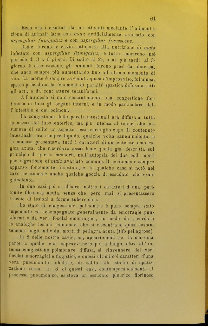 61- Ecco ora i risultati da me ottenuti mediante 1' alimenta- zione di aniiiialr fatta con maiz artificialmente avariato con aspergillus fumigaliis e con aspergillus flavescens. Dodici furono le cavie sottoposte alla nutrizione di maiz infettato con aspergillus fumigatus, e tutte morirono nel periodo di 3 a 6 giorni. Di solito al 2°, o al più tardi al S giorno di osservazione, gli animali furono presi da diarrea, che andò sempre più aumentando fino all' ultimo momento di vita. La morte è sempre avvenuta quasi d'improvviso, fulminea, spesso preceduta da fenomeni di paralisi spastica diffusa a tutti gli arti, e da contratture tetaniformi. All' autopsia si notò costantemente una congestione for- tissima di tutti gli organi interni, e in modo particolare del- l' intestino e dei polmoni. La congestione delle pareti intestinali era diffusa a tutta la massa del tubo enterico, ma più intensa al tenue, che as- sumeva di solito un aspetto rosso-vermiglio cupo. Il contenuto intestinale era sempre liquido, qualche volta sanguinolento, e la mucosa presentava tutti i caratteri di un' enterite emorra- gica acuta, che ricordava assai bene quella già descritta sul principio di questa memoria nell' autopsia dei due polli morti per ingestione di maiz avariato comune. Il peritoneo è sempre apparso fortemente iniettato, e in qualche caso si notò nel cavo peritoneale anche qualche goccia di essudato siero-san- guinolento. In due casi poi si ebbero inoltre i caratteri d' una peri- tonite fibrinosa acuta, senza che però mai si presentassero traccio di lesioni a forme tubercolari. Lo stato di congestione polmonare è pure sempre stato imponente ed accompagnato generalmente da emorragie pun- tiformi e da veri focolai emorragici; in modo da ricordare le analoghe lesioni polmonari che si riscontrano quasi costan- temente negli individui morti di pellagra acuta (tifo pellagroso). In 8 delle nostre cavie, poi, appartenenti per la massima parte a quelle che sopravvissero più a lungo, oltre all' in- tensa congestione polmonare diffusa, si rinvennero dei veri focolai emorragici e flogistici, e que.sti ultimi coi caratteri d'una vera pneumonite lobulare, di solito allo stadio di epatiz- zazione rossa. In 3 di questi casi, contemporaneamente al processo pneumonico, esisteva un essudato pleurico fibrinoso
