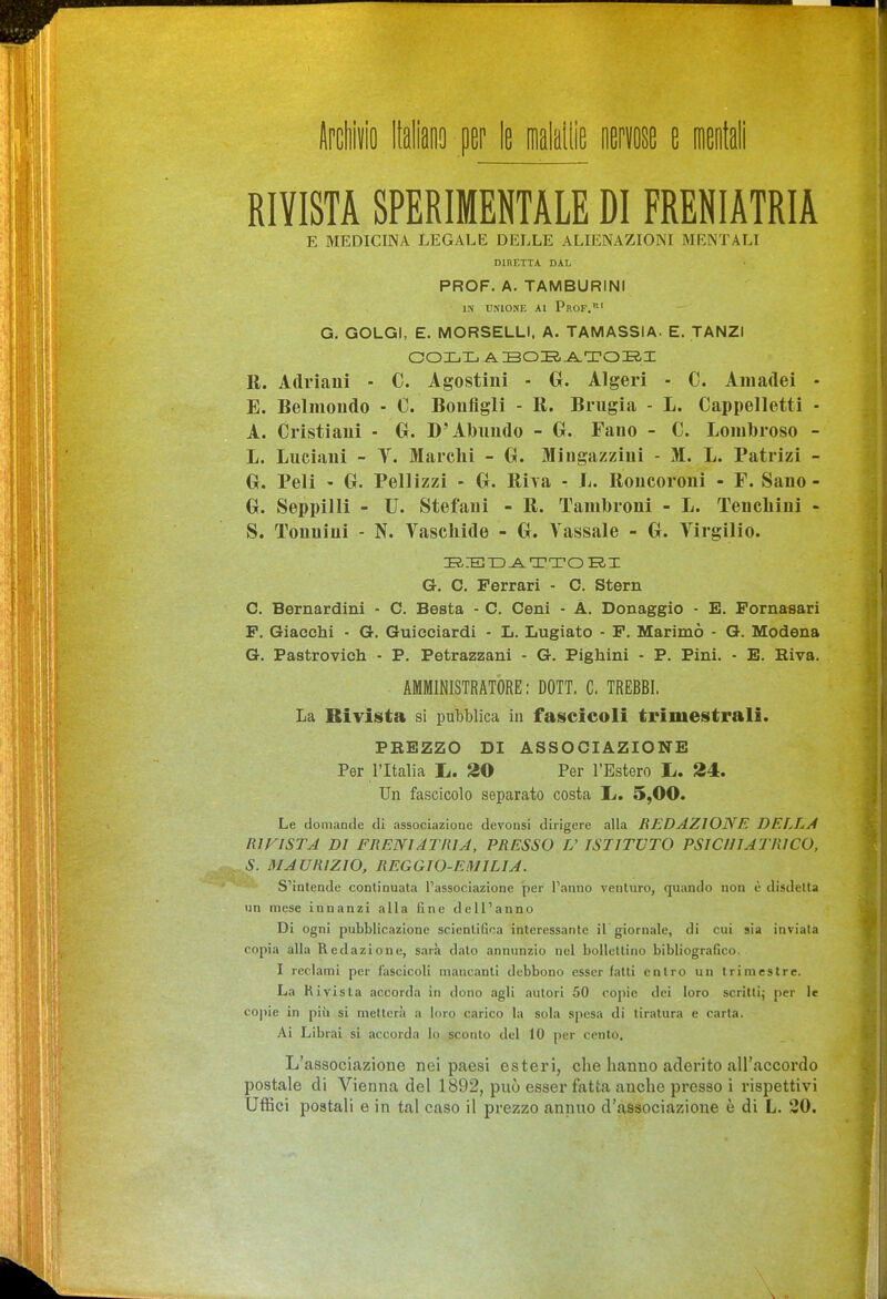 Ilpcliiiio Italiano per le malallìe mm e msÉli RIVISTA SPERIMENTALE DI FRENIATRIA E MEDICINA LEGALE DELLE ALIENAZIONI MENTALI DIRETTA DAL PROF. A. TAMBURINI IN UNIONE Al Prof.' G. GOLGI, E. MORSELLI, A. TAMASSIA. E. TANZI R. Adriani - C. Agostini - 0. Algeri - C. Amadei - E. Belmondo - C. Bonfigli - R. Brugia - L. Cappelletti - A. Cristiani - 0. D'Abimdo - G. Fano - C. Loiulbroso - L. Luciani - Y. Marchi - 0. Mingazziui - M. L. Patrizi - G. Peli - G. Pellizzi - G. Riva - L. Roncoroni - F. Sano- G. Seppilli - U. Stefani - R. Tambroni - L. Tencliiui - S. Tonnini - N. Vaschide - G. Tassale - G. Virgilio. G. C. Ferrari - C. Stern C. Bernardini - C, Besta - C. Ceni - A. Donaggio - E. Pornasari F. Giacchi - G. Guiceiardi - L. Lugiato - F. Marimò - G. Modena G. Pastrovich - P. Petrazzani - G. Pighini - P. Pini. - E. Riva. AMMINISTRATORE: DOTT. C. TREBBI. La Rivista si pubblica in fascicoli trimestrali. PREZZO DI ASSOCIAZIONE Per l'Italia L. 20 Per l'Estero L. 24. Un fascicolo separato costa L. 5,00. Le domande di associazione devonsi dirigere alla REDAZIONE DELLA R1FISTA DI FRENIATRIA, PRESSO V ISTITUTO PSICHIATRICO, S. MAURIZIO, REGGIO-EMILIA. S'intende continuata l'associazione per l'anno venturo, quando non è disdetta un mese innanzi alla fine dell'anno Di ogni pubblicazione scientifica interessante ìT giornale, di cui sia inviata copia alla Redazione, sarà dato annunzio nel bollettino bibliografico. I reclami per fascicoli mancanti debbono esser fatti entro un trimestre. La Kivista accorda in dono agli autori 50 copie dei loro scrittij per le copie in pih si metterà a loro carico la sola spesa di tiratura e carta. Ai Librai si accorda lo sconto del 10 per cento. L'associazione nei paesi esteri, che hanno aderito airaccordo postale di Vienna del 1892, può esser fatta anche presso i rispettivi Uffici postali e in tal caso il prezzo annuo d'associazione è di L. 30.