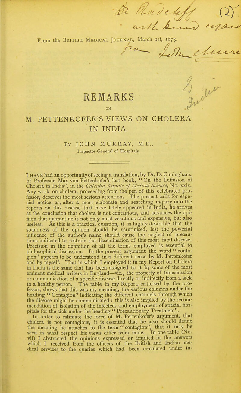 From the British Medical Journal, March ist, 1873. REMARKS V''*^ ON , t7 M. PETTENKOFER'S VIEWS ON CHOLERA IN INDIA. By JOHN MURRAY, M.D., Inspector-General of Hospitals. I HAVE had an opportunity of seeing a translation, by Dr. D. Cuningham, of Professor Max von Pettenkofer's last book, On the Diffusion of Cholera in India, in the Calcutta Annals of Medical Science, No. xxix. Any work on cholera, proceeding from the pen of this celebrated pro- fessor, deserves the most serious attention. The present calls for espe- cial notice, as, after a most elaborate and searching inquiry into the reports on this disease that have lately appeared in India, he arrives at the conclusion that cholera is not contagious, and advances the opi- nion that quarantine is not only most vexatious and expensive, but also useless. As this is a practical question, it is highly desirable that the soundness of the opinion should be scrutinised, lest the pov/erful influence of the author's name should cause the neglect of precau- tions indicated to restrain the dissemination of this most fatal disease. Precision in the definition of all the terms employed is essential to philosophical discussion. In the present argument the v^rord  conta- gion appears to be understood in a different sense by M. Pettenkofer and by myself. That in which I employed it in my Report on Cholera in India is the same that has been assigned to it by some of the most eminent medical writers in England—viz., the property of transmission or communication of a specific disease directly or indirectly from a sick to a healthy person. The table in my Report, criticised by the pro- fessor, shows that this was my meaning, the various columns under the heading '< Contagion indicating the different channels through which the disease might be communicated : this is also implied by the recom- mendation of isolation of the infected, and employment of special hos- pitab for the sick under the heading  Precautionary Treatment. In order to estimate the force of M. Pettenkofer's argument, that cholera is not contagious, it is essential that he also should define the meaning he attaches to the term  contagion, that it may be seen in what respect his views differ from mine. In one table (No. . vii) I abstracted the opinions expressed or implied in the answers which I received from the officers of the British and Indian me- dical services to the queries which had been circulated under in-