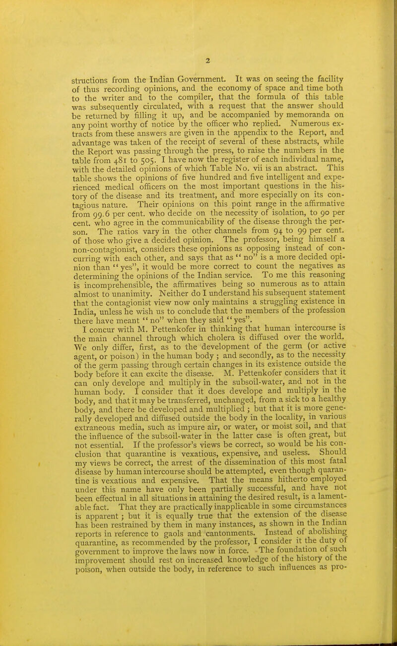 stractions from the Indian Government It was on seeing the facility of thus recording opinions, and the economy of space and time both to the writer and to the compiler, that the formula of this table was subsequently circulated, with a request that the answer should be returned by filling it up, and be accompanied by memoranda on any point worthy of notice by the officer who replied. Numerous ex- tracts from these answers are given in the appendix to the Report, and advantage was taken of the receipt of several of these abstracts, while the Report was passing through the press, to raise the numbers in the table from 481 to 505. I have now the register of each individual name, with the detailed opinions of which Table No. vii is an abstract. This table shows the opinions of five hundred and five intelligent and expe- rienced medical officers on the most important questions in the his- tory of the disease and its treatment, and more especially on its con- tagious nature. Their opinions on this point range in the affirmative from 99.6 per cent, who decide on the necessity of isolation, to 90 per cent, who agree in the communicability of the disease through the per- son. The ratios vary in the other channels from 94 to 99 per cent, of those who give a decided opinion. The professor, being himself a non-contagionist, considers these opinions as opposing instead of con- curring with each other, and says that as  no is a more decided opi- nion than yes, it would be more correct to count the negatives as determining the opinions of the Indian service. To me this reasoning is incomprehensible, the affirmatives being so numerous as to attain almost to unanimity. Neither do I understand his subsequent statement that the contagionist view now only maintains a struggling existence in India, unless he wish us to conclude that the members of the profession there have meant  no when they said yes. I concur with M. Pettenkofer in thinking that human intercourse is the main channel through which cholera is diffused over the world. We only differ, first, as to the development of the germ (or active agent, or poison) in the human body ; and secondly, as to the necessity of the germ passing through certain changes in its existence outside the body before it can excite the disease. M. Pettenkofer considers that it can only develope and multiply in the subsoil-water, and not in the human body. I consider that it does develope and multiply in the body, and that it may be transferred, unchanged, from a sick to a healthy body, and there be developed and multiplied ; but that it is more gene- rally developed and diffused outside the body in the locality, in vanous extraneous media, such as impure air, or water, or moist soil, and tliat the influence of the subsoil-water in the latter case is often great, but not essential. If the professor's views be correct, so would be his con- clusion that quarantine is vexatious, expensive, and useless. Should my views be correct, the arrest of the dissemination of this most fatal disease by human intercourse should be attempted, even though quaran- tine is vexatious and expensive. That the means hitherto employed under this name have only been partially successful, and have not been effectual in all situations in attaining the desired result, is a lament- able fact. That they are practically inapplicable in some circumstances is apparent; but it is equally true that the extension of the disease has been restrained by them in many instances, as shown in the Indian reports in reference to gaols and cantonments. Instead of abohshing quarantine, as recommended by the professor, I consider it the duty of government to improve the laws now in force. The foundation of such improvement should rest on increased knowledge of the history of the poison, when outside the body, in reference to such influences as pro-