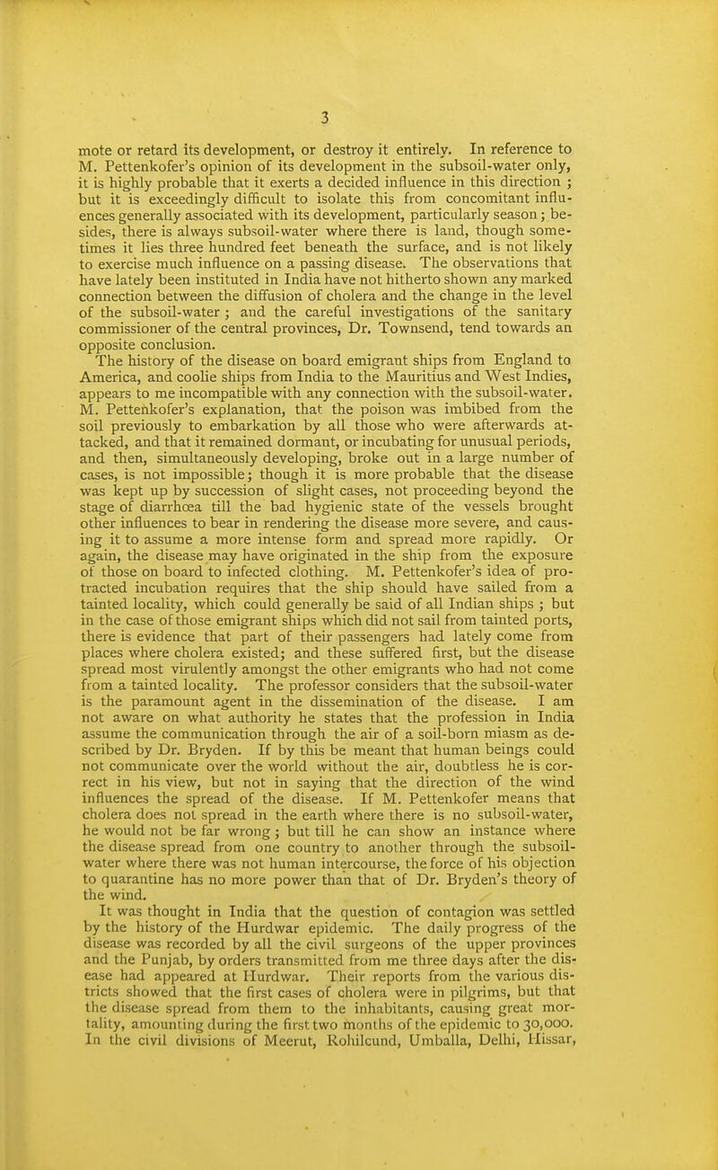 mote or retard its development, or destroy it entirely. In reference to M. Pettenkofer's opinion of its development in the subsoil-water only, it is highly probable that it exerts a decided influence in this direction ; but it is exceedingly difficult to isolate this from concomitant influ- ences generally associated with its development, particularly season; be- sides, there is always subsoil-water where there is land, though some- times it lies three hundred feet beneath the surface, and is not likely to exercise much influence on a passing disease. The observations that have lately been instituted in India have not hitherto shown any marked connection between the diffusion of cholera and the change in the level of the subsoil-water ; and the careful investigations of the sanitary commissioner of the central provinces, Dr. Townsend, tend towards an opposite conclusion. The history of the disease on board emigrant ships from England to America, and coolie ships from India to the Mauritius and West Indies, appears to me incompatible with any connection with the subsoil-water. M. Pettenkofer's explanation, that the poison was imbibed from the soil previously to embarkation by all those who were afterwards at- tacked, and that it remained dormant, or incubating for unusual periods, and then, simultaneously developing, broke out in a large number of cases, is not impossible; though it is more probable that the disease was kept up by succession of slight cases, not proceeding beyond the stage of diarrhoea till the bad hygienic state of the vessels brought other influences to bear in rendering the disease more severe, and caus- ing it to assume a more intense form and spread more rapidly. Or again, the disease may have originated in tlie ship from the exposure of those on board to infected clothing. M. Pettenkofer's idea of pro- tracted incubation requires that the ship should have sailed from a tainted locality, which could generally be said of all Indian ships ; but in the case of those emigrant ships which did not sail from tainted ports, there is evidence that part of their passengers had lately come from places where cholera existed; and these suffered first, but the disease spread most virulently amongst the other emigrants who had not come from a tainted locality. The professor considers that the subsoil-water is the paramount agent in the dissemination of the disease. I am not aware on what authority he states that the profession in India assume the communication through the air of a soil-born miasm as de- scribed by Dr. Bryden. If by this be meant that human beings could not communicate over the world without the air, doubtless he is cor- rect in his view, but not in saying that the direction of the wind influences the spread of the disease. If M. Pettenkofer means that cholera does not spread in the earth where there is no subsoil-water, he would not be far wrong; but till he can show an instance where the disease spread from one country to another through the subsoil- water where there was not human intercourse, the force of his objection to quarantine has no more power than that of Dr. Bryden's theory of the wind. It was thought in India that the question of contagion was settled by the history of the Hurdwar epidemic. The daily progress of the disease was recorded by all the civil surgeons of the upper provinces and the Punjab, by orders transmitted from me three days after the dis- ease had appeared at Ilurdwar. Their reports from the various dis- tricts showed that the first cases of cholera were in pilgrims, but that the disease spread from them to the inhabitants, causing great mor- tality, amounting during the first two months of the epidemic to 30,000. In the civil divisions of Meerut, Rohilcund, Umballa, Delhi, Hissar,