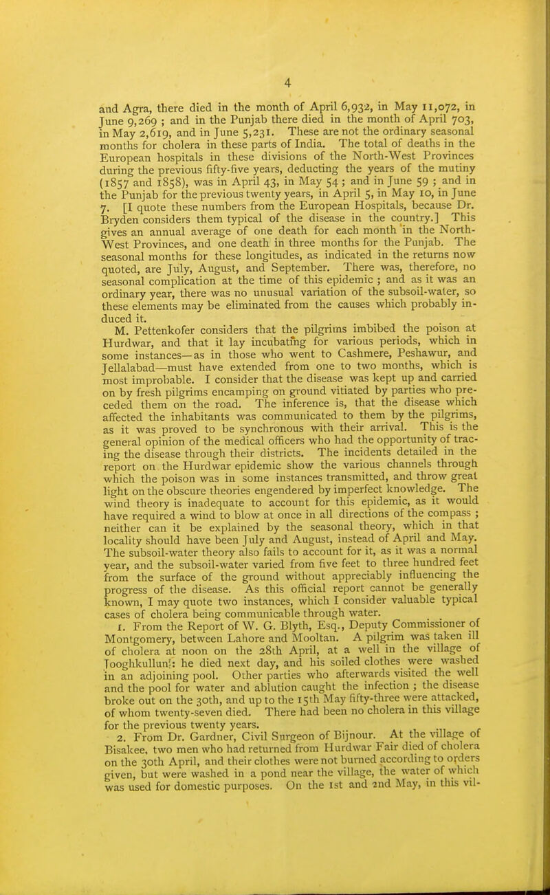 and Agra, there died in the month of April 6,932, in May 11,072, in June 9,269 ; and in the Punjab there died in the month of April 703, in May 2,619, and in June 5,231, These are not the ordinary seasonal months for cholera in these parts of India. The total of deaths in the European hospitals in these divisions of the North-West Provinces during the previous fifty-five years, deducting the years of the mutiny (1857 and 1858), was in April 43, in May 54 ; and in June 59 ; and in the Punjab for the previous twenty years, in April 5, in May 10, in June 7. [I quote these numbers from the European Hospitals, because Dr. Bryden considers them typical of the disease in the country.] This gives an annual average of one death for each month in the North- West Provinces, and one death in three months for the Punjab. The seasonal months for these longitudes, as indicated in the returns now quoted, are July, August, and September. There was, therefore, no seasonal complication at the time of this epidemic ; and as it was an ordinary year, there was no unusual variation of the subsoil-water, so these elements may be eliminated from the causes which probably in- duced it. M. Pettenkofer considers that the pilgrims imbibed the poison at Hurdwar, and that it lay incubatmg for various periods, which in some instances—as in those who went to Cashmere, Peshawur, and Jellalabad—must have extended from one to two months, which is most improbable. I consider that the disease was kept up and carried on by fresh pilgrims encamping on ground vitiated by parties who pre- ceded them on the road. The inference is, that the disease which affected the inhabitants was communicated to them by the pilgrims, as it was proved to be synchronous with their arrival. This is the general opinion of the medical officers who had the opportunity of trac- ing the disease through their districts. The incidents detailed in the report on the Hurdwar epidemic show the various channels through which the poison was in some instances transmitted, and throw great light on the obscure theories engendered by imperfect knowledge. The wind theory is inadequate to account for this epidemic, as it would have required a wind to blow at once in all directions of the compass ; neither can it be explained by the seasonal theory, which in that locality should have been July and August, instead of April and May. The subsoil-water theory also fails to account for it, as it was a normal year, and the subsoil-water varied from five feet to three hundred feet from the surface of the ground without appreciably influencing the progress of the disease. As this official report cannot be generally known, I may quote two instances, which I consider valuable typical cases of cholera being communicable through water. 1. From the Report of W. G. Blyth, Esq., Deputy Commissioner of Montgomery, between Lahore and Mooltan. A pilgrim was taken lU of cholera at noon on the 28th April, at a well in the village of Tooghkullun;: he died next day, and his soiled clothes were washed in an adjoining pool. Other parties who afterwards visited the well and the pool for water and ablution caught the infection ; the disease broke out on the 30th, and up to the 15th May fifty-three were attacked, of whom twenty-seven died. There had been no cholera in this village for the previous twenty years. 2. From Dr. Gardner, Civil Surgeon of Bijnour. At the village of Bisakee, two men who had returned from Hurdwar Fair died of cholera on the 30th April, and their clothes were not burned according to orders given, but were washed in a pond near the village, the water of which was used for domestic purposes. On the 1st and 2nd May, m tliis vil-