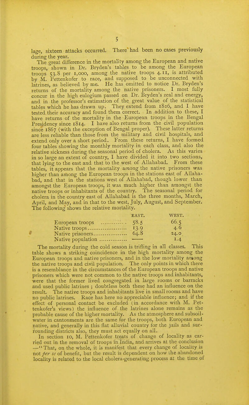 s lage, sixteen attacks occurred. There' had been no cases previously during the year. The great difference in the mortality among the European and native troops,''shown in Dr. Bryden's tables to be among the European troops 53.8 per 1,000, among the native troops 4. II, is attributed by M. Pettenkofer to race, and supposed to be unconnected with latrines, as believed by me. He has omitted to notice Dr. Bryden's returns of the mortality among the native prisoners. I most fully concur in the high eulogium passed on Dr. Bryden's zeal and energy, and in the professor's estimation of the great value of the statistical tables which he has drawn up. They extend from 1826, and I have tested their accuracy and found them correct. In addition to these, I have returns of the mortality in the European troops in the Bengal Presidency since 1814. I have also returns from the civil population since 1867 (with the exception of Bengal proper). These latter returns are less rehable than those from the military and civil hospitals, and extend only over a short period. From these returns, I have formed four tables showing the monthly mortality in each class, and also the relative sickness during the seasonal period of cholera. As this varies in so large an extent of country, I have divided it into two sections, that lying to the east and that to the west of Allahabad. From these tables, it appears that the mortality among the native prisoners was higher than among the European troops in the stations east of Allaha- bad, and that in the stations west of Allahabad, though lower than amongst the European troops, it was much higher than amongst the native troops or inhabitants of the country. The seasonal period for cholera in the country east of Allahabad is the three months, March, April, and May, and in that to the west, July, August, and September. The following shows the relative mortality. EAST. WEST. European troops S^-S 66.5 Native troops 13-9 4-6 ' Native prisoners 64.8 24'°. Native population 1.4 The mortality during the cold season is trifling in all classes. This table shows a striking coincidence in the high mortality among the European troops and native prisoners, and in the low mortality among the native troops and civil population. The only points in which there is a resemblance in the circumstances of the European troops and native prisoners which were not common to the native troops and inhabitants, were that the former lived congregated in large rooms or barracks and used public latrines ; doubtless both these had an influence on the result. The native troops and inhabitants live in small rooms and have no public latrines. Race has here no appreciable influence; and if the effect of personal contact be excluded (in accordance with M. Pet- tenkofer's views) the influence of the latrines alone remains as the probable cause of the higher mortality. As the atmosphere and subsoil- water in cantonments are the same for the troops, both European and native, and generally in this flat alluvial country for the jails and sur- rounding districts also, they must act equally on all. In section 10, M. Pettenkofer treats of change of locality as car- ried out in the removal of troops in India, and arrives at the conclusion —That, on the whole, it is manifest that every change of locality is noiper se of benefit, but the result is dependent on how ihe abandoned locality is related to the local cholera-generating process at the time of