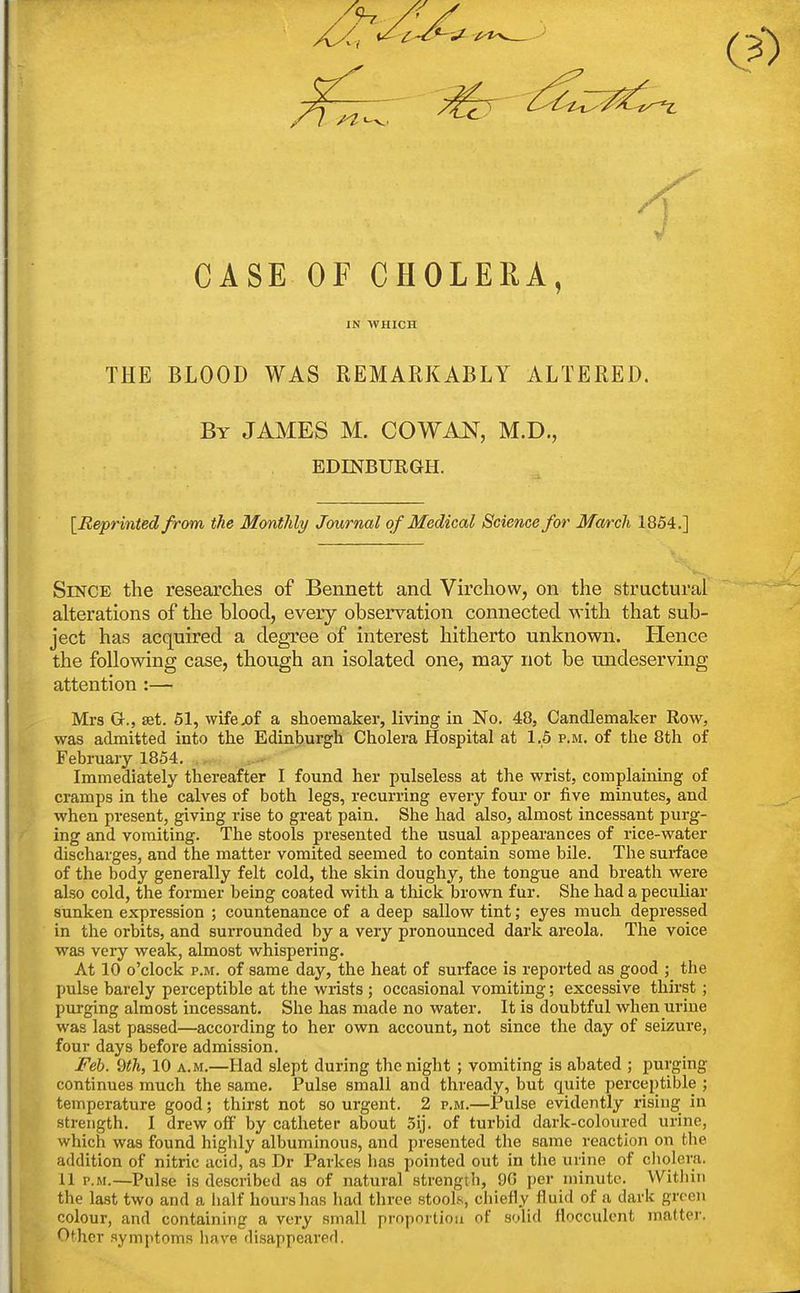 CASE OF CHOLERA, IN WHICH THE BLOOD WAS REMARKABLY ALTERED. By JAMES M. COWAN, M.D., EDINBURGH. [Eepi^inted from the Monthly Journal of Medical Science for March 1854.] Since the researches of Bennett and Virchow, on the structural alterations of the blood, every observation connected with that sub- ject has acquired a degree of interest hitherto unknown. Hence the following case, though an isolated one, may not be undeserving attention :— Mrs G., set. 61, wifex)f a shoemaker, living in No. 48, Candlemaker Row, was admitted into the Edinburgh Cholera Hospital at 1.5 p.m. of the 8th of February 1854. Immediately thereafter I found her pulseless at the wrist, complaining of cramps in the calves of both legs, recurring every four or five minutes, and when present, giving rise to great pain. Slie had also, almost incessant purg- / ing and vomiting. The stools presented the usual appearances of rice-water discharges, and the matter vomited seemed to contain some bile. The surface of the body generally felt cold, the skin doughy, the tongue and breath were also cold, the former being coated with a thick brown fur. She had a peculiar sunken expression ; countenance of a deep sallow tint; eyes mucli depressed in the orbits, and surrounded by a very pronounced dark areola. The voice was very weak, almost whispering. At 10 o'clock P.M. of same day, the heat of surface is reported as good ; the pulse barely perceptible at the wrists ; occasional vomiting; excessive thirst ; purging almost incessant. She has made no water. It is doubtful when urine was last passed—according to her own account, not since the day of seizure, four days before admission. Feb. 9th, 10 a.m.—Had slept during the night ; vomiting is abated ; purging continues much the same. Pulse small and thready, but quite perceptible ; temperature good; thirst not so urgent. 2 p.m.—Pulse evidently rising in strength. I drew off by catheter about 5ij. of turbid dark-coloured urine, which was found highly albuminous, and presented the same reaction on the addition of nitric acid, as Dr Parkes has pointed out in the urine of cliolera. 11 P.M.—Pulse is described as of natural strength, 90 per minute. Within the last two and a half hours has had three stools, chiefly fluid of a dark green colour, and containing a very small prnpnrlioii of solid flocculcnt matter. Other symptoms have disappeared.