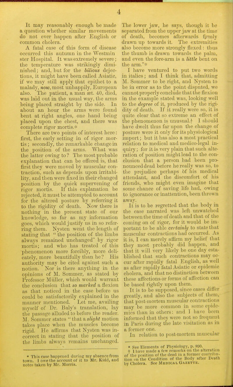 It may reasonably enough be made a question whether similar movements do not ever happen after English or common cholera. A fatal case of this form of disease occurred this autumn in the Westmin ster Hospital. It was extremely severe; the temperature was strikingly dimi- nished; and, but for the bilious dejec- tions, it might have been called Asiatic, if we may still apply that epithet to a malady, now, most unhappily, European also. The patient, a man set. 40, died, was laid out in the usual way, the arms being placed straight by the side. In about an hour the aims were found bent at right angles, one hand being placed upon the chest, and there was complete rigor mortis.* There are two points of interest here : first, the early setting in of rigor mor- tis; secondly, the remarkable change in the position of the arms. What was the latter owing to ? The most probable explanation that can be offered is, that first they were moved by muscular con- traction, such as depends upon irritabi- lity, and th en were fixed in their changed position by the quick supervening of rigor mortis. If this explanation be rejected, it must be attempted to account for the altered posture by referring it to the rigidity of death. Now there is nothing in the present state of our knowledge, so far as my information goes, which would justify us in so refer- ring them. Nysten went the length of stating that  the position of the lhnbs always remained unchanged by rigor mortis; and who has treated of this 'phenomenon more forcibly, more deli- cately, more beautifully than he ? His authority may be cited against such a notion. Nor is there anything in the opinions of M. Sommer, as stated by Professor Midler, which would wan-ant the conclusion that so marked a flexion as that noticed in the case before us could be satisfactorily explained in the manner mentioned. Let me, availing myself of Dr. Baly's translation, lay the passage alluded to before the reader. M. Sommer states  that a slight motion takes place when the muscles become rigid. He affirms that Nysten was in- correct in stating that the position of the limbs always remains unchanged. * This case happened during my absence from totrn. I owe the account of it to Mr. Kidd, and notes taken by Mr. Morris. The lower jaw, he says, though it be separated from the upper jaw at the time of death, becomes afterwards firmly drawn up towards it. The extremities also become more strongly flexed : thus the thumb is drawn towards the palm, and even the fore-arm is a little bent on the arm.* I have ventured to put two words in italics; and I think that, admitting M. Sommer to be right, and Nysten to be in error as to the point disputed, we cannot properly conclude that the flexion in the example stated was, looking well to the degree of it, produced by the rigi- dity of death. If it really were so, it is quite clear that so extreme an effect of the phenomenon is unusual.f I should have dwelt thus far upon the change of posture were it only for its physiological import; but it has also a most practical relation to medical and medico-legal in- quiry ; for it is very plain that such alte- ration of position might lead to the con- clusion that a person had been pro- nounced dead before he really was so. to the prejudice perhaps of his medical attendant, and the discomfort of his friends, who might even imagine that some chance of saving life had, owing to ignorance or inattention, been thrown away. It is to be regretted that the body in the case narrated was left unwatched between the time of death and that of the coming on of rigor, for it would be im- portant to be able certainly to state that muscular contractions had occurred. As it is, I can merely affirm my belief that they most probably did happen, and that it will very likely be oue day esta- blished that such contractions may oc- cur after rapidly fatal English, as well as after rapidly fatal Asiatic or epidemic cholera, and that no distinction between these affections or forms of affection can be based rightly upon them. It is to be supposed, since cases differ greatly, and also the subjects of them, that post-mortem muscular contractions may be more common in some epide- mics than in others: and I have been informed that they were not so frequent in Paris during the late visitation as in a former one. In relation to post-mortem muscular * See Elements of Physiology, p. 890. + I have made a few remarks on the alteration of the position of the dead in a former contribu- tion on the Condition of the Body alter Death by Cholera. See Medical Gazette.