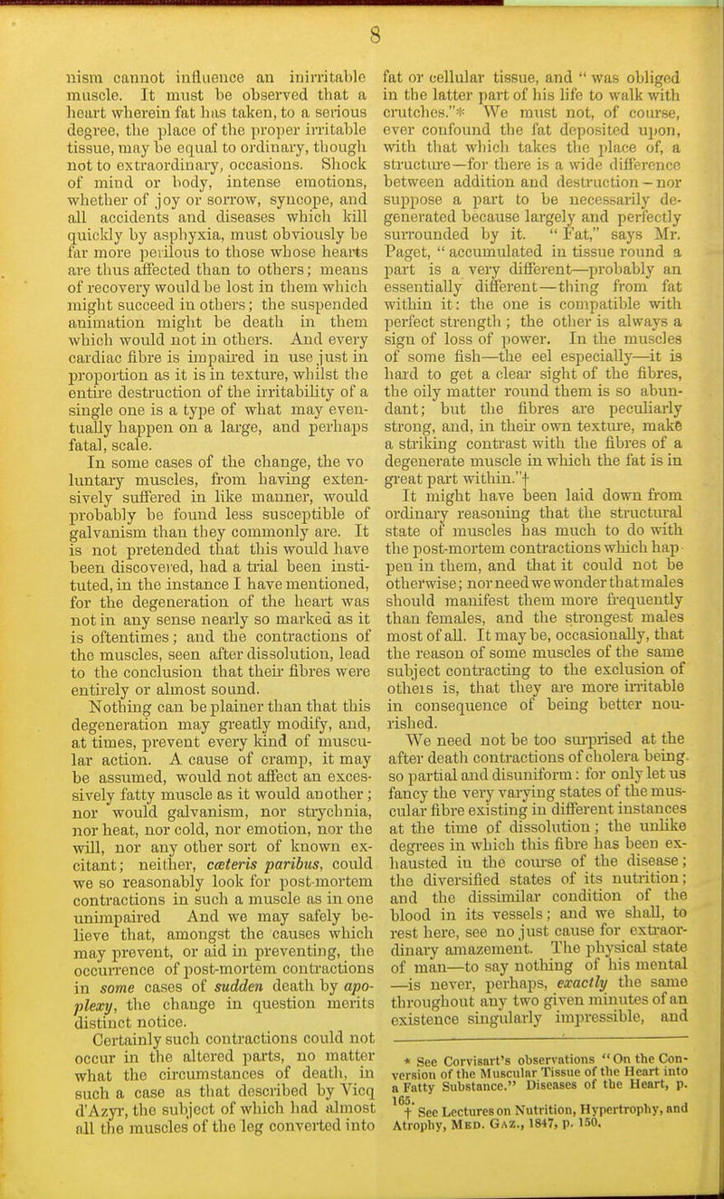 nism cannot influence an inirritable muscle. It must be observed that a heart wherein fat has taken, to a serious degree, the place of the proper irritable tissue, may be equal to ordinary, though not to extraordinary, occasions. Shock of mind or hody, intense emotions, whether of joy or sorrow, syncope, and all accidents and diseases which kill quickly by asphyxia, must obviously be far more perilous to those whose hearts are thus affected than to others; means of recovery would he lost in them which might succeed in others; the suspended animation might be death in them which would not in others. And every cardiac fibre is impaired in use just in proportion as it is in texture, whilst the entire destruction of the irritability of a single one is a type of what may even- tually happen on a large, and perhaps fatal, scale. In some cases of the change, the vo luntary muscles, from having exten- sively suffered in like manner, would probably be found less susceptible of galvanism than tbey commonly are. It is not pretended that this would have been discovered, had a trial been insti- tuted, in the instance I have mentioned, for the degeneration of the heart was not in any sense nearly so marked as it is oftentimes; and the contractions of the muscles, seen after dissolution, lead to the conclusion that then fibres were entirely or almost sound. Nothing can be plainer than that this degeneration may greatly modify, and, at times, prevent every kind of muscu- lar action. A cause of cramp, it may be assumed, would not affect an exces- sively fatty muscle as it would another; nor would galvanism, nor strychnia, nor heat, nor cold, nor emotion, nor the will, nor any other sort of known ex- citant; neither, cceteris paribus, could we so reasonably look for post mortem contractions in such a muscle as in one unimpaired And we may safely be- lieve that, amongst the causes which may prevent, or aid in preventing, the occurrence of joost-mortem contractions in some cases of sudden death by apo- plexy, the change in question merits distinct notice. Certainly such contractions could not occur in the altered parts, no matter what the circumstances of death, in such a case as that described by Vicq d'Azyr, the subject of which had almost nil the muscles' of the leg converted into fat or cellular tissue, and  was obliged in the latter part of his life to walk with crutches.* We must not, of course, ever confound the fat deposited upon, with that winch takes the place of, a structure—for there is a wide difference between addition and destruction - nor suppose a part to be necessarily de- generated because largely and perfectly surrounded by it.  Fat, says Mr. Paget,  accumulated in tissue round a part is a very different—probably an essentially different—thing from fat within it : the one is compatible with perfect strength ; the other is always a sign of loss of power. In the muscles of some fish—the eel especially—it is hard to get a clear sight of the fibres, the oily matter round them is so abun- dant; but the fibres are peculiarly strong, and, in their own texture, make a striking contrast with the fibres of a degenerate muscle in which the fat is in great part within.f It might have been laid down from ordinary reasoning that the structural state of muscles has much to do with the post-mortem contractions which hap pen in them, and that it could not be otherwise; nor need we wonder thatmales should manifest them more frequently than females, and the strongest males most of all. It may be, occasionally, that the reason of some muscles of the same subject contracting to the exclusion of otheis is, that they are more irritable in consequence of being better nou- rished. We need not be too surprised at the after death contractions of cholera being, so partial and disuniform : for only let us fancy the very varying states of the mus- cular fibre existing in different instances at the time of dissolution; the unlike degrees in which this fibre lias been ex- hausted iu the course of the disease; the diversified states of its nutrition; and the dissimilar condition of the blood in its vessels; and we shall, to rest here, see no just cause for extraor- dinary amazement. The physical state of man—to say nothing of his mental —is never, perhaps, exactly the same throughout any two given minutes of an existence singularly impressible, and * See Corvisart's observations  On the Con- version of the Muscular Tissue of the Heart into a Fatty Substance. Diseases of the Heart, p. 165. f Sec Lectures on Nutrition, Hypertrophy, and Atrophy, Med. Gaz., 1847, p. ISO.