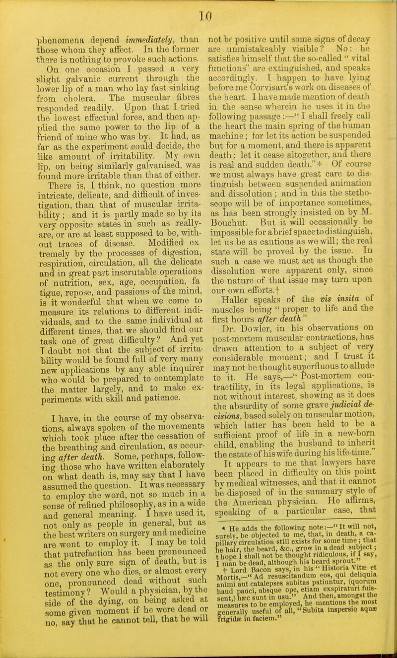 phenomena depend immediately, than those whom they affect. In the former there is nothing to provoke such actions. On one occasion I passed a very slight galvanic current through the lower lip of a man who lay fast sinking from cholera. The muscular fibres responded readily. Upon that I tried the lowest effectual force, and then ap- plied tbe same power to the lip of a friend of mine who was by. It had, as far as the experiment could decide, the like amount of irritability. My own lip, on being similarly galvanised, was found more irritable than that of either. There is, I think, no question more intricate, delicate, and difficult of inves- tigation, than that of muscular irrita- bility ; and it is partly made so by its very opposite states in such as really- are, or are at least supposed to be, with- out traces of disease. Modified ex tremely by the processes of digestion, respiration, circulation, all the delicate and in great part inscrutable operations of nutrition, sex, age, occupation, fa tigue, repose, and passions of the mind, is it wonderful that when we come to measure its relations to different indi- viduals, and to the same individual at different times, that we should find our task one of great difficulty? And yet I doubt not that the subject of irrita- bility would be found full of very many new applications by any able inquirer who would be prepared to contemplate the matter largely, and to make ex- periments with skill and patience. I have, in the course of my observa- tions, always spoken of the movements which took place after the cessation of the breathing and circulation, as occur- ing after death. Some, perhaps, follow- ing those who have written elaborately on what death is, may say that I have assumed the question. It was necessary to employ the word, not so much in a sense of refined philosophy, as in a wide and general meaning. I have used it, not only as people in general, but as the best writers on surgery and medicine are wont to employ it. I may be told that putrefaction has been pronounced as the only sure sign of death, but is not every one who dies, or almost every one pronounced dead without such testimony ? Would a physician, by the side of the dying, on being asked at some given moment if he wore dead or no say that he cannot tell, that he will notbf positive until some signs of decay are unmistakeably visible? No: he satisfies himself that the so-called  vital functions are extinguished, and speaks accordingly. I happen to have lying before me Corvisart's work on diseases of the heart. I have made mention of death in the sense wherein he uses it in the following passage :— I shall freely call the heart the main spring of the human machine; for let its action be suspended but for a moment, and there is apparent death ; let it cease altogether, and there is real and sudden death. * Of course we must always have great care to dis- tinguish between suspended animation and dissolution ; and in this the stetho- scope will be of importance sometimes, as has been strongly insisted on by M. Bouchut. But it will occasionally be impossible for abrief space to distinguish, let us be as cautious as we will; the real state will be proved by the issue. In such a case we must act as though the dissolution were apparent only, since the nature of that issue may turn upon our own efforts.f Haller speaks of the vis insita of muscles being  proper to life and the first hours after death  Dr. Dowler, in his observations on post-mortem muscular contractions, has drawn attention to a subject of very considerable moment; and I trust it may not be thought superfluous to allude to it. He says,— Post-mortem con- tractility, in its legal applications, is not without interest, showing as it does the absurdity of some grave judicial de- cisions, based solely on muscular motion, which latter has been held to be a sufficient proof of life in a new-born child, enabling the husband to inherit the estate of his wife during his life-time. It appears to me that lawyers have been placed in difficulty on this point by medical witnesses, and that it cannot be disposed of in the summary style of the American physician. He affirms, speaking of a particular case, that * He adds the following note:— It will not, surely, be objected to me, that, in death, a ca- pillary circulation still exists for some time; that he hair, the beard, Sic, grow in a dead subject; t hope I shall not be thought ridiculous, if I say, I man be dead, although his beard sprout. + Lord Bacon says, in hit Historia Vita et Mortis — Ad rcsuscitandum eos, qui deliquia animi aut catalepses subitas patiuntur, (quorum baud pauci, absque ope, etiam exspiratun fuis- sent.) hrcc sunt in usu. And then, amongst the measures to be employed, he mentions the most -* -  Subita inspersio aqus measures to be employed, generally useful of all,' frigidoe in faciem.