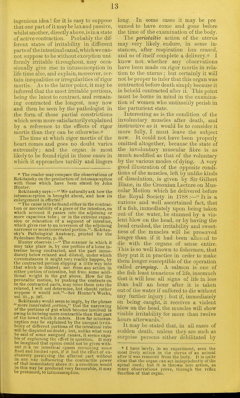 ingenious idea ! for it is easy to suppose that one part of it maybe laxaud passive, whilst another, directly above, is in a state of active contraction. Probably the dif- ferent states of irritability in different parts of the intestinal can al, which we can- not suppose to be without exception uni- formly irritable throughout, may occa- sionally give rise to intussusception in life time also, and explain,moreover, cer- tain inequalities or irregularities of rigor mortis. As to the latter point, it may be inferred that the most irritable portions, being the latest to contract, and remain- ing contracted the longest, may now and then be seen by the pathologist in the form of those partial constrictions which seem more satisfactorily exjfiained by a reference to the effects of rigor mortis than they can be otherwise.* The time at which rigor mortis of the heart comes and goes no doubt varies extremely; and the organ is most likely to be found rigid in those cases in which it approaches tardily and lingers * The reader may compare the observations of Rokitansky on the production of intussusception with those which have been stated by John Hunter. Rokitansky says :— We naturally ask how the intussusception is brought about, and how its enlargement is effected?  The cause is to be found either in the contrac- tion or moveability of a piece of the intestine, on which account it passes into the adjoining or more capacious tube ; or in the extreme expan- sion or relaxation of a segment of intestine, which gives rise to an inversion of the adjoining narrower or more innervated portion.—Rokitan- sky's Pathological Anatomy, printed for the Sydenham Society, p. 56. Hunter observes :— The manner in which it may take place is, by one portion of a loose in- testine being contracted, and the part imme- diately below relaxed and dilated, under which circumstances it might very readily happen, by the contracted portion slipping a little way into that which is dilated; not from any action in either portion of intestine, but from some addi- tional wtight in the gut above. How far the peristaltic motion, by pushing the contents on to the contracted parts, may lorce them into the relaxed, 1 will not determine, but should rather suppose it would not.—See Hunter's Works, vol. iii., p. 587. Rokitansky would seem to imply, by the phrase  more innervated portion, that the narrowing of the portions of gut which become involved is owing to its being more contractile than that part of the bowel which it enters. How far intussus- ception may be explained by the unequal irrita- bility of different portions of the intestinal tube will be disputed no doubt; but, unlike what may be said of some assigned causes, it seems capa- ble of explaining the effect in question. It may be imagined that opium could not be given with- out ri k ior intestinal spasm occupying some fixed and limited spot, if it had the effect of ex- clusively paralysing the affected part without in any way influencing the contractile power of that immediately above it: a condition would in this way be produced very favourable, it may be presumed, to intussusception. long. In some cases it may be pre sumed to have come and gone before the time of the examination of the body. The peristaltic action of the uterus may very likely, endure, in some in- stances, after respiration has ceased, and so of itself complete a delivery.* I know not whether any observations have been made on rigor mortis in rela- tion to the uterus ; but certainly it will not be proper to infer that this organ was contracted before death simply because it is beheld contracted after it. This point must be borne in mind in the examina- tion of women who untimelily perish in the parturient state. Interesting as is the condition of the involuntary muscles after death, and instructive as it would be to consider it more fully, I must leave the subject now. it could not have been properly omitted altogether, because the state of the involuntary muscular fibre is as much modified as that of the voluntary by the various modes of dying. A very good illustration of the opposite condi- tions of the muscles, left by unlike kinds of dissolution, is given by Sir Gilbert Blane, in the Croonian Lecture on Mus- cular Motion which he delivered before the Royal Society in 1788 :— It is a curious and well ascertained fact, that if a fish, immediately upon being taken out of the water, be stunned by a vio- lent blow on the head, or by having the head crashed, the irritability and sweet- ness of the muscles will be preserved longer than if it had been allowed to die with the organs of sense entire. This is so well known to fishermen, that they put it in practice in order to make tli em longer susceptible of the operation called crimping. A salmon is one of the fish least tenacious of life, insomuch that it will lose all signs of life in less tlian half an hour after it is taken out of the water if suffered to die without any further injury; but if, immediately on being caught, it receives a violent blow on the head, the muscles will show visible irritability for more than twelve hours afterwards. It may be stated that, in all cases of sudden death, unless they are such as surprise persons either debilitated by * I have lately, in an experiment, seen the most lively action in the uterus of an annual after it was removed from the body. It is quite clear that the organ can act independently of the spinal cord; but it is thrown into action, as many observations prove, through the reflex function of that organ.