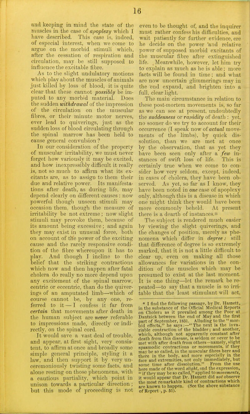 and keeping in mind the state of the muscles in the case of apoplexy which I have described. This case is, indeed, of especial interest, when we come to argue on the morbid stimuli which, after the cessation of respiration and circulation, may be still supposed to influence the excitable fibre. As to the slight undulatory motions which play about the muscles of animals just killed by loss of blood, it is quite clear that these cannot possibly be im- puted to any morbid material. Does the sudden withdrawal of the impression of the circidation on the muscular fibres, or their minute motor nerves, ever lead to quiverings, just as the sudden loss of blood circulating through the spinal marrow has been held to cause general convulsion ? In our consideration of the property of muscular irritability, we must never forget how variously it may be excited, and how inexpressibly difficult it really is, not so much to affirm what its ex- citants are, as to assigD to them their due and relative power. Its manifesta- tions after death, as during life, may depend clearly on different causes : now powerful though unseen stimuli may occasion them, though the measure of irritability be not extreme ; now slight stimuli may provoke them, because of its amount being excessive ; and again they may exist in unusual force, both on account of the power of the exciting cause and the rarely responsive condi- tion of the fibre whereupon it has to play. And though I incline to the belief that the striking contractions which now and then happen after fatal cholera do really no more depend upon any excitement of the spinal marrow, centric or eccentric, than do the quiver- ings of an amputated limb—which of course cannot be, by any one, re- ferred to it — I confess it far frorn certain that movements after death in the human subject are never referable to impressions made, directly or indi- rectly, on the spinal cord. It would save a vast deal of trouble, and appear, at first sight, very consis- tent, to affirm at once and broadly some simple general principle, styling it a law, and then support it by very un- ceremoniously twisting some facts, and alone resting on those phenomena, with a cautious pnrtiality, which point in unison towards a particular direction; but this mode of proceeding is not even to be thought of, and the inquirer must rather confess his difficulties, and wait patiently for further evidence, ere he decide on the power 'and relative power of supposed morbid excitants of the muscular fibre after extinguished life. . Meanwhile, however, let him try to explain as much as he is able; more facts will be found in time; and what are now uncertain glimmerings may in the end expaud, and brighten into a full, clear light. The main circumstance in relation to these post-mortem movements is, so far as we can see at present, undoubtedly the suddenness or ra/ndity of death : yet, no sooner do we try to account for their occurrence (I sjieak now of actual move- ments of the limbs), by quick dis- solution, than we are met at once by the observation, that as yet they have been seen only after a few in- stances of swift loss of life. This is certainly true when we come to con- sider how very seldom, except, indeed, in cases of cholera, they have been ob- served. As yet, so far as I know, they have been noted in oraecase of apoplexy only, although this is a disease in which one might think they would have been more commonly beheld. At present there is a dearth of instances.* The subject is rendered much easier by viewing the slight quiverings, and the changes of position, merely as phe- nomena which differ in degree: still that difference of degree is so extremely marked, that it is not a little difficult to clear up, even on making all those allowances for variations in the con- dition of the muscles which may be presumed to exist at the last moment. It is one thing—let the remark be re- peated—to say that a muscle is so irri- table that the least stimulant will act, * I find the following: passage, by Dr. Harnett, in the substance of the Official Medical Reports on Cholera as it prevailed among- the Poor at Dantzick between the end of May and the first part of September, 1831. Alluding to the  mor- bid effects, he says:—The next is the inva- riable contraction of the bladder; and another, which, although not apparently constant after death from this disease, is seldom or never to be met with after death from others—namely, slight spasmodic contractions or movements, if they may be so called, in the muscular fibres here and there in the body, and more especially in the face and extremities, not only immediately, but some time after dissolution. From the use here made of the word slight, and the expression,  if they may be so called, applied to movements, it would appear that Dr. Harnett did not observe the most remarkable kind of contractions which are known to happen. (See the above substance of Report , p. 51).