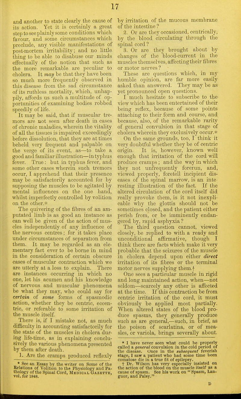 and another to state clearly the cause of its action. Yet it is certainly a great step to see plainly some conditions which favour, and some circumstances which preclude, any visible manifestations of post-mortem irritability; and no little thing to be able to disabuse our minds effectually of the notion that such as the more remarkable are peculiar to cholera. It may be that they have been so much more frequently observed in this disease from the sad circumstance of its ruthless mortality, which, unhap- pily, affords us such a multitude of op- portunities of examining bodies robbed speedily of life. It may be said, that if muscular tre- mors are not seen after death in cases of chronic maladies, wherein the vitality of all the tissues is impaired exceedingly before dissolution, that they are at times beheld very frequent and palpable on the verge of its event, as—to take a good and familiar illustration—in typhus fever. True: but in typhus fever, and some other cases wherein such tremors occur, I apprehend that their presence may be satisfactorily accounted for by supposing the muscles to be agitated by mental influences on the one hand, whilst imperfectly controlled by vobtion on the other.* The quivering of the fibres of an am- putated limb is as good an instance as can well be given of the action of mus- cles independently of any influence of the nervous centres; for it takes place under circumstances of separation from them. It may be regarded as an ele- mentary fact ever to be borne in mind in the consideration of certain obscure cases of muscular contraction which we are utterly at a loss to explain. There are instances occurring in which no one, let his acumen and his knowledge of nervous and muscular phenomena be what they may, who could say for certain of some forms of spasmodic action, whether they be centric, eccen- tric, or referable to some irritation of the muscle itself. There is, if I mistake not, as much difficulty in accounting satisfactorily for the state of the muscles in cholera dur- ing life-time, as in explaining conclu- sively the various phenomena presented by them after death. 1. Are the cramps produced reflexly * See an Essay by the writer on Some of the Relations of Volition to the Physiology and Pa- thology of the Spinal Cord, Medical Gazette, vol. for 1848. by irritation of the mucous membrane of the intestine ? 2. Or are they occasioned, centrically, by the blood circulating through the spinal cord ? 3. Or are they brought about by changes of the blood-current in the muscles themselves, affecting their fibres or motor nerves ? These are questions which, in my humble opinion, are far more easily asked than answered. They may be as yet pronounced open questions. I much hesitate to subscribe to the view which has been entertained of their being reflex, because of some points attaching to their form and course, and because, also, of the remarkable rarity of general convulsion in that stage of cholera wherein they exclusively occur.* On the same grounds, too, I think it very doubtful whether they be of centric origin. It is, however, known well enough that irritation of the cord will produce cramps ; and the way in which they not unfrequently forerun, and, viewed properly, foretell incipient dis- eases of the spinal marrow, is an inte resting illustration of the fact. If the altered circulation of the cord itself did really provoke them, is it not inexpli- cable why the glottis should not be sometimes closed, and the patient either perish from, or be imminently endan- gered by, rapid asphyxia ? The third question cannot, viewed closely, be replied to with a ready and unconditional affirmative, though I think there are facts which make it very probable that the seizures of the muscle in cholera depend upon either direct irritation of its fibres or the terminal motor nerves supplying them.f One sees a particular muscle in rigid and long maintained action, when—not seldom—scarcely any other is affected at the time. If this contraction be from centric irritation of the cord, it must obviously be applied most partially. When altered states of the blood pro- duce spasms, they generally produce such as are general,—such, in brief, as the poison of scarlatina, or of mea- sles, or variola, brings severally about. * I have never seen what could be properly called a general convulsion in the cold period of the disease. Once in the subsequent feverish stage, I saw a patient who had some time been comatose die in a true fit of epilepsy. t Dr. Wilson has very especially insisted on the action of the blood on the muscle itself as a cause of spasm. See his work on Spasm, Lan- guor, and Palsy. 1)