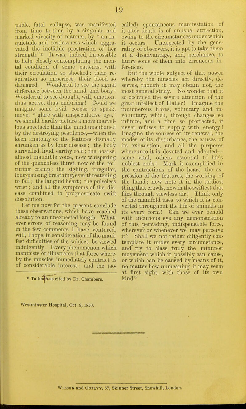 pable, fatal collapse, was manifested from time to time by a singular and marked vivacity of manner, by  an in- quietude and restlessness whicb aggra- vated the ineffable prostration of her strength.* It was, indeed, impossible to help closely contemplating the men- tal condition of some patients, with their circulation so shocked; their re- spiration so imperfect; their blood so damaged. Wonderful to see the signal difference between the mind and body ! Wonderful to see thought, will, emotion, thus active, thus enduring! Could we imagine some livid corpse to speak, move,  glare with unspeculative eye, we should hardly picture a more marvel- lous spectacle than the mind unsubdued by the destroying pestilence,—when tbe keen anatomy of the features dismally shrunken as -by long disease; the body shriveiled, livid, earthy cold; the hoarse, almost inaudible voice, now whispering of the quenchless thirst, now of the tor turing cramp; the sighing, irregular, long-pausing breathing, ever threatening to fail; the languid heart; the pulseless wrist; and all the symptoms of the dis- ease combined to prognosticate swift dissolution. Let me now for the present conclude these observations, which have reached already to an unexpected length. What- ever errors of reasoning may be found in the few comments I have ventured, will, I hope, in consideration of the mani- fest difficulties of the subject, be viewed indulgently. Every phenomenon which manifests or illustrates that force where- by the muscles immediately contract is of considerable interest: and the (so- * TallmTfcas cited by Dr. Chambers. called) spontaneous manifestation of it after deatli is of unusual attraction, owing to the circumstances under whicli it occurs. Unexpected by the gene- rality of observers, it is apt to take them at a disadvantage, and, perchance, to hurry some of them into erroneous in ferences. But the whole subject of that power whereby the muscles act directly, de- serves, though it may obtain not, the most general study. No wonder that it so occupied the severe attention of the great intellect of Haller! Imagine the innumerous fibres, voluntary and in- voluntary, which, through changes so infinite, and a time so protracted, it never refuses to supply with energy ! Imagine the sources of its renewal, the modes of its disturbance, the causes of its exhaustion, and all' the purposes whereunto it is devoted and adapted— some vital, others essential to life's noblest ends! Mark it exemplified in the contractions of the heart, the ex- pression of the features, the working of the hand; now note it in the tardiest thing that crawls, now in the swiftest that flies through viewless air! Think only of the manifold uses to which it is con- verted throughout the life of animals in its every form! Can we ever behold with incurious eye any demonstration of this pervading, indispensable force, wherever or whenever we may perceive it ? Shall we not rather diligently con- template it under every circumstance, and try to class truly the minutest movement which it possibly can cause, or which can be caused by means of it, no matter how unmeaning it may seem at first sight, with those of its own kind? Westminster Hospital, Oct. 9, 1850. Wilson and Ooilvy, 57, Skinner Street, Snowhill, London.