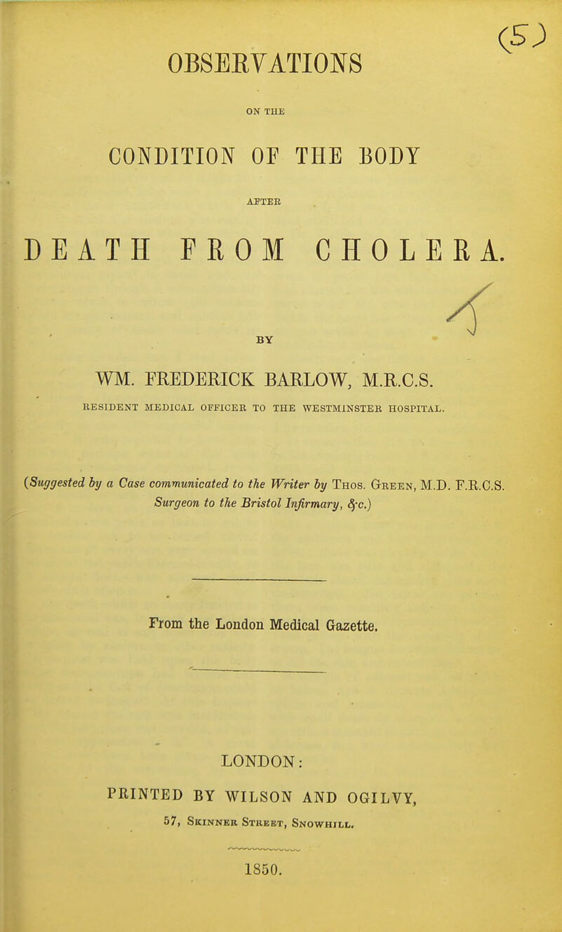 (5) OBSEEVATIONS ON THE CONDITION OF THE BODY DEATH PROM CHOLERA. WM. FREDERICK BARLOW, M.R.C.S. RESIDENT MEDICAL OFFICEB TO THE WESTMINSTER HOSPITAL. {Suggested by a Case communicated to the Writer by Thos. Gbeen, M.D. F.R.C.S. Surgeon to the Bristol Infirmary, 8fc.) From the London Medical Gazette. LONDON: PRINTED BY WILSON AND OGILVY, 57, Skinner Street, Snowhill. 1850.