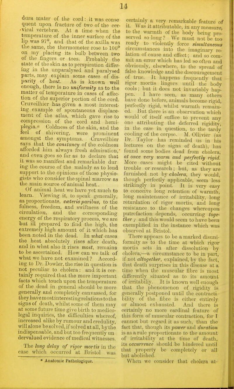 diu-a mator of tlio cord: it was conse quent upon fracture of two of the cer- -vical vertebrfB. At a time when the temi)erature of the inner surface of the lip was 97°, and that of tlie axilla was the same, the thermometer rose to 100° on my placing its bulb between two of the lingers or toes. Probably the state of the skin as to perspiration differ- ing in the unparalysed and paralysed parts, may explain some cases of dis- parity of heat. As is known well enough, there is no uniformity as to the matter of temperature in cases of affec- tion of the superior portion of the cord. CruveiUiier has given a most interest- ing example of spontaneous displace- ment of the atlas, which gave rise to comi^ression of the cord and hemi- plegia.* Coldness of the skin, and the feel of shivering, were prominent amongst the symptoms. CruveUhier says that the constancy of the coldness afforded him always fresh admiration, and even goes so far as to declai-e tliat it was so manifest and remarkable dur ing the com-se of the malady as to lend 6ui)port to the opinions of those physio- gists who consider the spinal marrow as the main som-ce of animal heat.. Of animal heat we have yet much to learn. Viewing it, to S2)eak generally, as proportionate, ceteris paribus, to the fulness, fi-eedom, and swiftness of the circulation, and the corresponding energy of the respu-atory process, we are but ill prepai-ed to find the high, the extremely high amount of it which has been noted in the dead. In what cases the heat absolutely rises after death, and in what also it rises most, remains to be ascertained. How can we talk of what we have not examined ? Accord- ing to Dr. Dowler, the rise in question is not peculiar to cholera : and it is cer- tainly re(iuired that the more important facts which touch upon the tem])eratiue of the dead in general shoidd be more generally and completely canvassed, for they havemostinterestingrelations to the signs of death, whilst some of them may at some future time give birth to medico- legal inquiries, the difficulties whereof, increased alike by rumour andcreduUty, will alone be solved, if solved at all, by the indispensable, and but too frequently un dervalued evidence of medical witnesses. The long delay of rigor mortis in tlie case wliicli occun-cd at Bristol was * Anatomic Patbolog:ique. certauily a very remarkable feature of it. Was it attributable, in any measure, to the warmtJ) of the body being pre-' served so long ? We must not be too ready to violently force simultaneous circumstances into the imaginary re- lation of cause and eflect; and so com- mit an eiTor wliich has led so often and obviously, elsewhere, to the spread of false knowledge and the discouragement of true. It happens frequently that rigor mortis lingers until the body cools; but it does not invaiiably hap- pen. I have seen, as many others have done before, anunals become rigid, perfectly rigid, wlulst wai-mth remain- ed. But there is an observation which would of itself suffice to prevent any one attiibutiug the defen-ed rigidity, in the case in question, to the tardy cooling of the corpse. M. OlUvier (as Dr. Taylor has reminded us in his lectures on the signs of death), has found some bodies dead fi-om cholera, at once very warm and perfectly rigid. More cases might be cited without ti-ouble 01- research ; but, as they are furnished not by cholera, they would, though perfectly applicable, seem less strildngly iu point. It is veiy easy to conceive long retention of warmth, long maintenance of irritabdity, long retardation of rigor mortis, and long resistance to the changes whereupon putrefaction depends, occm-iing toge- ther J and this would seem to have been exemplified in the instance which was observed at Bristol. There appears to be a mai-ked disiini- formity as to the time at which rigor mortis sets in after dissolution by cholera,—a cu-cumstauce to be in part, if not altogether, explained, by the fact, that death siuprises in tliis disease at a time when the muscular fibre is most cMereutly situated as to its amount of irritabiliy. It is kuo\vn well enough that the phenomenon of rigidity is generally postponed until tlie contract! bUity of the fibre is either entirely or almost exhausted. And there is certainly no more cai-dinal featiue of tliis form of muscular contraction, for T cannot but regard it as such, tlian the fact that, though its power and duration is as a ride proportionate to the amount of irritability at the time of death, its occurrence should be hindered until tliat projiorty bo completely or all but abolished. When we consider that cholera at-