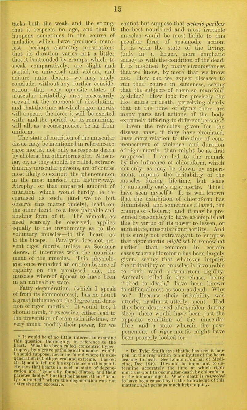 tacks both the weak and the sti-ong, that it respects no age, and that it liappens sometimes in the com'se of miiladies which have produced mani- fest, perhaps alanning prostration; that its dm-ation vaiies not a little; that it is attended hy cramps, which, to speak comparatively, are slight and partial, or rmiversal and violent, and endure unto death;—we may safely conclude, without any further conside- ration, that very opposite states of musculai irritability must necessarily prevail at the moment of dissolution, and that the time at which rigor mortis wiil ajipear, the force it wUl be exerted with, and the period of its remaining, will all, as a consequence, be far from imiform. The state of nutiition of the muscular tissue may be mentioned in reference to ligor mortis, not only as respects death by cholera, but other forms of it. Muscu- lar, or, as they should be called, extraor- dinaiily musculai persons, are of course most likely to exhibit the phenomenon in the most marked and lasting way. Atrophy, or that impaired amount of nutrition wliich would hardly be re- cognised as such, (and we do but observe this matter rudely), leads on the other hand to a less palpable and abiding foi-m of it. The remai-k, as need scarcely be observed, apjilies equally to the involuntaiy as to the voluntary muscles—to the heai-t as to the biceps. Paralysis does not pre- vent rigor mortis, unless, as Sommer shows, it interferes with the noiuish- ment of the muscles. This physiolo- gist once remarked an entu-e absence of rigidity on the pai-alysed side, the muscles whereof appeal- to have been in an unhealthy state. Fatty degeneration, (which I speak of from its commonness), has no doubt a great influence on the degree and dura- tion of rigor mortis.* It would too, I should think, if excessive, either lead to the prevention of cramps in life-time, or veiy much modify their power, for wo * It would be of no little interest to examine this question thoroughly, in reference to the heart. What ha.s been called concentric hyper- trophy, by a grave pathological mistake, would, I should suppo.se, never be found where this de- generation IS both general and extreme. 1 asked Dr. Quain to tell me his experience on this point. He says that hearts in such a state of degene- ration are  generally found dilated, and their parietes flabby, but that he has seen tliem firm- ly contracted where the degeneration was not extensive nor excessive. cannot but suppose that ceteris paribus the best nourished and most irritable muscles would be most Liable to this peculiar form of spasmodic action. It is with the state of the living, (only in a lai'ger, more emphatic sense) as with the condition of the dead. It is modified by many circiunstances that we know, by more that we know not. How can we, expect diseases to run their cotirse in sameness, seeing that the subjects of them so manifold- ly differ ? How look for precisely the like states in death, perceiving clearly that at the time of dymg tliere are many parts and actions of the body extremely diffejing in different persons'? Even the remedies given for the disease, may, if they have cu-culated, have more relation to the time of com- mencement of violence, and ditration of rigor mortis, than might be at first supposed. I am led to the remai-k by the influence of chloroform, which not only, as may be shown by experi- ment, impaii-s the irritabHity of the muscles during life time, but leads to unusually early rigor mortis. This I have seen myself* It is well known that the exliibition of chloroform has diminished, and sometimes allayed, the cramps of cholera; and it may be pre- sumed reasonably to have accomplished this by virtue of its power to lessen, or annihilate, muscular contractility. And it is surely not exti'avagant to suppose that rigor mortis might set in somewhat eaiiier than common in certain cases whei'e chloroform has been largely given, seeing that whatever impau'S the iiTitabihty of muscles is favom-able to their rapid post-mortem rigidity. Animals killed in the chase, being  tired to deatli, have been known to stiffen almost as soon as dead. Why so ? Because 'their irritability was utterly, or almost utterly, spent. Had they been destroyed of a sudden, drtring sleep, there would have been just the opposite condition of the musciUar fibre, and a state wherein the post- ponement of rigor mortis might have been properly looked for. * Dr. Tyler Smith says that he has seen it hap- pen in the frog within ten minutes of the heart ceasing to beat. See London Journal of Medi- cine, Dec. 1S49. It would be important to de- termine accurately the time at which rigor mortis is wont to occur after death by chloroform in the human subject. Whore death is suspected to have been caused by it, the knowledge of tliis matter mig/il perhaps much help inquiry.