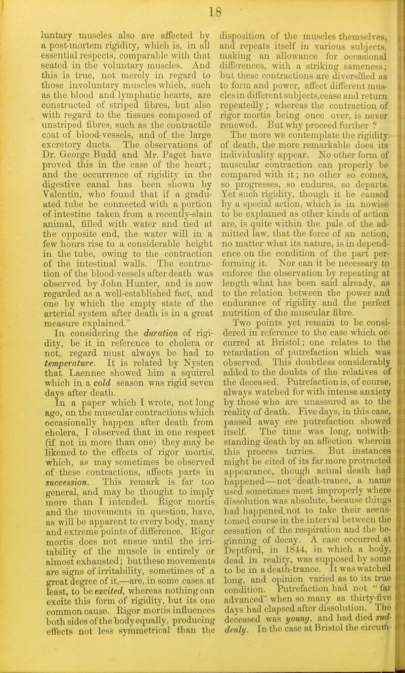 luntary muscles also are affected by a post-mortem rigidity, which is, in all essential respects, comparable with that seated in the voluntaiy muscles. And this is true, not merely in regard to tbose involuntary muscles which, sucb as the blood and lymphatic hearts, are constructed of striped fibres, but also with regard to the tissues composed of unstriped fibres, sucb as the contractile coat of blood-vessels, and of the lai'ge excretory ducts. The observations of Dr. George Budd and Mr. Paget have proved this in the case of the heart; and the occm'rence of rigidity in the digestive canal has been shown by Valentin, who found that if a gradu- ated tube be connected wi th a portion of intestine taken from a recently-slain animal, filled with water and tied at the opposite end, the water will in a few hoiu-s rise to a considerable height in the tube, owing to the contraction of the intestinal walls. The contrac- tion of the blood-vessels after death was observed by John Himter, and is now regai'ded as a well-established fact, and one by which the empty state of the arterial system after death is in a gi'eat measure explained. In considering the duration of rigi- dity, be it in reference to cholera or not, regard must always be had to temperature. It is related by Nysten that Laennec showed him a squuTel which in a cold season was rigid seven days after death. In a paper which I wrote, not long ago, on the muscular conti'actions wliich occasionally happen after death from cholera, I observed that in one respect (if not in more than one) they may be likened to the effects of rigor mortis, which, as may sometimes be observed of these conti'actions, affects parts in succession. This remark is far too general, and may be thought to imply more than I intended. Rigor mortis and the movements in question, have, as wUl be aj)parent to eveiy body, many and extreme points of difference. Rigor mortis does not ensue untd the uii- tability of the muscle is entu-ely or almost exhausted; but these movements are signs of irritability, sometimes of a great degi'ee of it,—are, in some cases at least, to he excited, whereas nothing can excite this form of rigidity, but its one common cause. Rigor mortis influences both sides of the body equally, producing effects not less symmetrical than the disposition of the muscles themselves, and rejjeats itself in various subjects, making an allowance for occasional differences, with a striking sameness; but these contractions are diversified as to form and power, affect different mus- clesin different subjects.cease and return repeatedly; whereas the conti-action of rigor mortis being once over, is never renewed. But why proceed further ? The more we contemplate tlie rigidity of death, the more remarkable does its individuality appeal*. No other form of muscular conti-action can properly be compared with it; no other so comes, so progi'esses, so endm-es, so depai'ts. Yet such rigidity, though it be caused by a special action, which is in nowise to be explained as other kinds of action are, is quite within the pale of the ad- mitted law, that the force of an action, no matter what its natm-e, is in depend- ence on the condition of the pait per- foi-ming it. Nor can it be necessary to enforce the observation by repeating at length what has been said ah-eady, as to the relation between the power and endurance of rigidity and the perfect nutrition of the muscular fibre. Two points yet remain to be consi- dered m reference to the case which oc- cuiTed at Bristol; one relates to the retai'dation of puti-efaction which was obsei-ved. This doubtless considerably added to the doubts of the relatives of the deceased. Puti'efaction is, of course, always watched for with intense anxiety by those who are unassm'ed as to the reality of death. Five days, in this case, passed away ere puti'efaction showed itself. The time was long, notwith- standing death by an affection wherein this process tanies. But instances might be cited of its fai' more proti'acted appearance, though actual death had happened—not ■ death-trance, a name used sometimes most improperly where dissolution was absolute, because things had happened.not to take then- accus- tomed com-se m the interval between the cessation of the respiration and the be- ginnmg of decay. A case occurred at Deptford, in 1844, in which a body, dead in reality, was supposed by some to he in a death-ti-ance. It was watched long, and opinion varied as to its true condition. Puti-efaction liad not  far advanced when so many as thuty-five days had elapsed after dissolution. Tlte deceased was young, and had died sud- denly. In tlie case at Bristol the eu-cum-